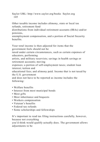 Saylor URL: http://www.saylor.org/books Saylor.org
145
Other taxable income includes alimony, state or local tax
refunds, retirement fund
distributions from individual retirement accounts (IRAs) and/or
pensions,
unemployment compensation, and a portion of Social Security
benefits.
Your total income is then adjusted for items that the
government feels should not be
taxed under certain circumstances, such as certain expenses of
educators, performing
artists, and military reservists; savings in health savings or
retirement accounts; moving
expenses; a portion of self-employment taxes; student loan
interest; tuition and
educational fees; and alimony paid. Income that is not taxed by
the U.S. government
and does not have to be reported as income includes the
following:
• Welfare benefits
• Interest from most municipal bonds
• Most gifts
• Most inheritance and bequests
• Workers compensation
• Veteran’s benefits
• Federal tax refunds
• Some scholarships and fellowships
It’s important to read tax filing instructions carefully, however,
because not everything
you’d think would qualify actually does. The government allows
adjustments to be
 