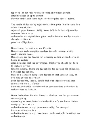 reported (or not reported) as income only under certain
circumstances or up to certain
income limits, and some adjustments require special forms.
The result of deducting adjustments from your total income is a
calculation of your
adjusted gross income (AGI). Your AGI is further adjusted by
amounts that may be
deducted or exempted from your taxable income and by amounts
already credited to
your tax obligations.
Deductions, Exemptions, and Credits
Deductions and exemptions reduce taxable income, while
credits reduce taxes.
Deductions are tax breaks for incurring certain expenditures or
living in certain
circumstances that the government thinks you should not have
to include in your
taxable income. There are deductions for age and for blindness.
For other deductions,
there is a standard, lump-sum deduction that you can take, or
you may choose to itemize
your deductions, that is, detail each one separately and then
calculate the total. If your
itemized deductions are more than your standard deduction, it
makes sense to itemize.
Other deductions involve financial choices that the government
encourages by
rewarding an extra incentive in the form of a tax break. Home
mortgage interest is a
deduction to encourage home ownership, for example;
investment interest is a
deduction to encourage investment, and charitable donations are
deductions to
 