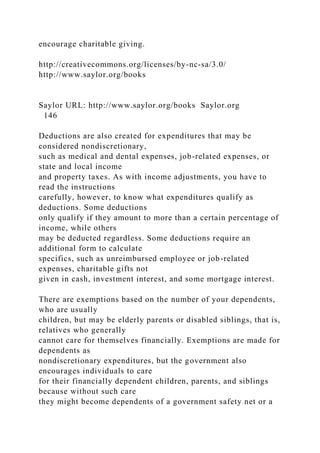 encourage charitable giving.
http://creativecommons.org/licenses/by-nc-sa/3.0/
http://www.saylor.org/books
Saylor URL: http://www.saylor.org/books Saylor.org
146
Deductions are also created for expenditures that may be
considered nondiscretionary,
such as medical and dental expenses, job-related expenses, or
state and local income
and property taxes. As with income adjustments, you have to
read the instructions
carefully, however, to know what expenditures qualify as
deductions. Some deductions
only qualify if they amount to more than a certain percentage of
income, while others
may be deducted regardless. Some deductions require an
additional form to calculate
specifics, such as unreimbursed employee or job-related
expenses, charitable gifts not
given in cash, investment interest, and some mortgage interest.
There are exemptions based on the number of your dependents,
who are usually
children, but may be elderly parents or disabled siblings, that is,
relatives who generally
cannot care for themselves financially. Exemptions are made for
dependents as
nondiscretionary expenditures, but the government also
encourages individuals to care
for their financially dependent children, parents, and siblings
because without such care
they might become dependents of a government safety net or a
 