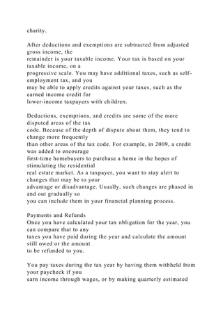 charity.
After deductions and exemptions are subtracted from adjusted
gross income, the
remainder is your taxable income. Your tax is based on your
taxable income, on a
progressive scale. You may have additional taxes, such as self-
employment tax, and you
may be able to apply credits against your taxes, such as the
earned income credit for
lower-income taxpayers with children.
Deductions, exemptions, and credits are some of the more
disputed areas of the tax
code. Because of the depth of dispute about them, they tend to
change more frequently
than other areas of the tax code. For example, in 2009, a credit
was added to encourage
first-time homebuyers to purchase a home in the hopes of
stimulating the residential
real estate market. As a taxpayer, you want to stay alert to
changes that may be to your
advantage or disadvantage. Usually, such changes are phased in
and out gradually so
you can include them in your financial planning process.
Payments and Refunds
Once you have calculated your tax obligation for the year, you
can compare that to any
taxes you have paid during the year and calculate the amount
still owed or the amount
to be refunded to you.
You pay taxes during the tax year by having them withheld from
your paycheck if you
earn income through wages, or by making quarterly estimated
 
