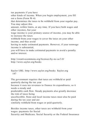 tax payments if you have
other kinds of income. When you begin employment, you fill
out a form (Form W-4)
that determines the taxes to be withheld from your regular pay.
You may adjust this
amount, within limits, at any time. If you have both wages and
other incomes, but your
wage income is your primary source of income, you may be able
to increase the taxes
withheld from your wages to cover the taxes on your other
income, and thus avoid
having to make estimated payments. However, if your nonwage
income is substantial,
you will have to make estimated payments to avoid a penalty
and/or interest.
http://creativecommons.org/licenses/by-nc-sa/3.0/
http://www.saylor.org/books
Saylor URL: http://www.saylor.org/books Saylor.org
147
The government requires that taxes are withheld or paid
quarterly during the tax year
because it uses tax revenues to finance its expenditures, so it
needs a steady and
predictable cash flow. Steady payments also greatly decrease
the risk of taxes being
uncollectible. State and local income taxes must also be paid
during the tax year and are
similarly withheld from wages or paid quarterly.
Besides income taxes, other taxes are withheld from your
wages: payments for Social
Security and Medicare. Social Security or the Federal Insurance
 