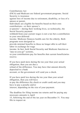 Contributions Act
(FICA) and Medicare are federal government programs. Social
Security is insurance
against loss of income due to retirement, disability, or loss of a
spouse or parent.
Individuals are eligible for benefits based on their own
contributions—or their spouse’s
or parents’—during their working lives, so technically, the
Social Security payment
withheld from your current wages is not a tax but a contribution
to your own deferred
income. Medicare finances health care for the elderly. Both
programs were designed to
provide minimal benefits to those no longer able to sell their
labor in exchange for wage
income. In fact, both Social Security and Medicare function as
“pay-as-you-go” systems,
so your contributions pay for benefits that current beneficiaries
receive.
If you have paid more during the tax year than your actual
obligation, then you are due a
refund of the difference. You may have that amount directly
deposited to a bank
account, or the government will send you a check.
If you have paid less during the tax year than your actual
obligation, then you will have
to pay the difference (by check or credit card) and you may
have to pay a penalty and/or
interest, depending on the size of your payment.
The deadline for filing income tax returns and for paying any
necessary amounts is April
15, following the end of the tax year on December 31. You may
file to request an
 