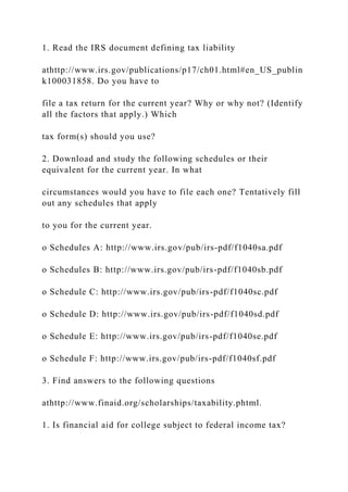 1. Read the IRS document defining tax liability
athttp://www.irs.gov/publications/p17/ch01.html#en_US_publin
k100031858. Do you have to
file a tax return for the current year? Why or why not? (Identify
all the factors that apply.) Which
tax form(s) should you use?
2. Download and study the following schedules or their
equivalent for the current year. In what
circumstances would you have to file each one? Tentatively fill
out any schedules that apply
to you for the current year.
o Schedules A: http://www.irs.gov/pub/irs-pdf/f1040sa.pdf
o Schedules B: http://www.irs.gov/pub/irs-pdf/f1040sb.pdf
o Schedule C: http://www.irs.gov/pub/irs-pdf/f1040sc.pdf
o Schedule D: http://www.irs.gov/pub/irs-pdf/f1040sd.pdf
o Schedule E: http://www.irs.gov/pub/irs-pdf/f1040se.pdf
o Schedule F: http://www.irs.gov/pub/irs-pdf/f1040sf.pdf
3. Find answers to the following questions
athttp://www.finaid.org/scholarships/taxability.phtml.
1. Is financial aid for college subject to federal income tax?
 