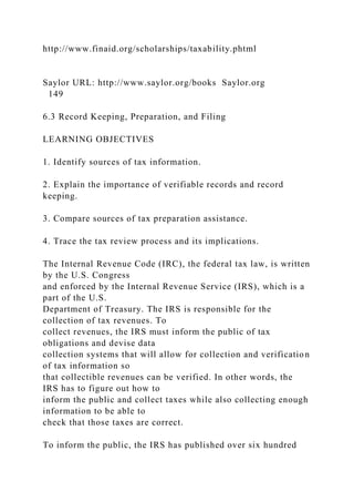 http://www.finaid.org/scholarships/taxability.phtml
Saylor URL: http://www.saylor.org/books Saylor.org
149
6.3 Record Keeping, Preparation, and Filing
LEARNING OBJECTIVES
1. Identify sources of tax information.
2. Explain the importance of verifiable records and record
keeping.
3. Compare sources of tax preparation assistance.
4. Trace the tax review process and its implications.
The Internal Revenue Code (IRC), the federal tax law, is written
by the U.S. Congress
and enforced by the Internal Revenue Service (IRS), which is a
part of the U.S.
Department of Treasury. The IRS is responsible for the
collection of tax revenues. To
collect revenues, the IRS must inform the public of tax
obligations and devise data
collection systems that will allow for collection and verification
of tax information so
that collectible revenues can be verified. In other words, the
IRS has to figure out how to
inform the public and collect taxes while also collecting enough
information to be able to
check that those taxes are correct.
To inform the public, the IRS has published over six hundred
 