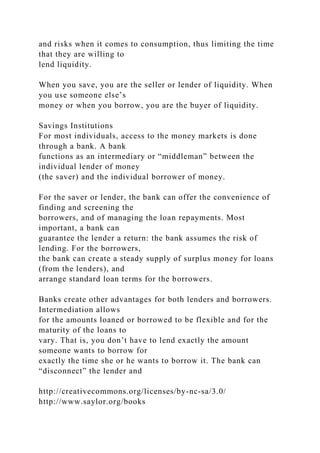 and risks when it comes to consumption, thus limiting the time
that they are willing to
lend liquidity.
When you save, you are the seller or lender of liquidity. When
you use someone else’s
money or when you borrow, you are the buyer of liquidity.
Savings Institutions
For most individuals, access to the money markets is done
through a bank. A bank
functions as an intermediary or “middleman” between the
individual lender of money
(the saver) and the individual borrower of money.
For the saver or lender, the bank can offer the convenience of
finding and screening the
borrowers, and of managing the loan repayments. Most
important, a bank can
guarantee the lender a return: the bank assumes the risk of
lending. For the borrowers,
the bank can create a steady supply of surplus money for loans
(from the lenders), and
arrange standard loan terms for the borrowers.
Banks create other advantages for both lenders and borrowers.
Intermediation allows
for the amounts loaned or borrowed to be flexible and for the
maturity of the loans to
vary. That is, you don’t have to lend exactly the amount
someone wants to borrow for
exactly the time she or he wants to borrow it. The bank can
“disconnect” the lender and
http://creativecommons.org/licenses/by-nc-sa/3.0/
http://www.saylor.org/books
 