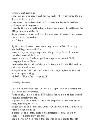 separate publications
covering various aspects of the tax code. There are more than a
thousand forms and
accompanying instructions to file complete tax information,
although most taxpayers
actually file about half a dozen forms each year. In addition, the
IRS provides a Web site
(http://www.irs.gov) and telephone support to answer questions
and assist in preparing
tax filings.
By far, most income taxes from wages are collected through
withholding as earned. For
most taxpayers, wages represent the primary form of income,
and thus most of their tax
payments are withheld or paid as wages are earned. Still,
everyone has to file to
summarize the details of the year’s incomes for the IRS and to
calculate the final tax
obligation. In 2007, the IRS collected 138,893,908 individual
returns representing
$1.367 trillion of tax revenue.[1]
Keeping Records
The individual filer must collect and report the information on
tax forms and schedules.
Fortunately, this is not as difficult as the volume of data would
suggest. Employers are
required to send Form W-2 to each employee at the end of the
year, detailing the total
wages earned and taxes and contributions withheld. If you have
earned other kinds of
income, your clients, customers, retirement fund, or other
source of income may have to
file a Form 1099 to report that income to you and to the IRS.
 