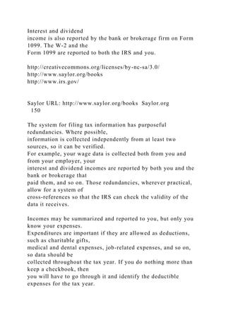 Interest and dividend
income is also reported by the bank or brokerage firm on Form
1099. The W-2 and the
Form 1099 are reported to both the IRS and you.
http://creativecommons.org/licenses/by-nc-sa/3.0/
http://www.saylor.org/books
http://www.irs.gov/
Saylor URL: http://www.saylor.org/books Saylor.org
150
The system for filing tax information has purposeful
redundancies. Where possible,
information is collected independently from at least two
sources, so it can be verified.
For example, your wage data is collected both from you and
from your employer, your
interest and dividend incomes are reported by both you and the
bank or brokerage that
paid them, and so on. Those redundancies, wherever practical,
allow for a system of
cross-references so that the IRS can check the validity of the
data it receives.
Incomes may be summarized and reported to you, but only you
know your expenses.
Expenditures are important if they are allowed as deductions,
such as charitable gifts,
medical and dental expenses, job-related expenses, and so on,
so data should be
collected throughout the tax year. If you do nothing more than
keep a checkbook, then
you will have to go through it and identify the deductible
expenses for the tax year.
 