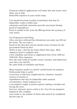 Financial software applications will make that task easier; most
allow you to flag
deductible expenses in your initial setup.
You should also keep receipts of purchases that may be
deductible; credit or debit card
statements and bank statements provide convenient backup
proof of expenditures.
Proof is needed in the event the IRS questions the accuracy of
your return.
Tax Preparation and Filing
After you have collected the information you need, you fill out
the forms. The tax code is
based on the idea that citizens should create revenues for the
government based on their
ability to pay—and the tax forms follow that logic. Most
taxpayers need to complete only
a few schedules and forms to supplement their Form 1040 (or
1040 EZ). Most taxpayers
have the same kinds of taxable events, incomes, and deductions
year after year and file
the same kinds of schedules and forms.
Many taxpayers prefer to consult a professional tax preparer.
Professional help is useful
if you have a relatively complicated tax situation: unusual
sources of income or
expenditures that may be deductible under unusual
circumstances. Some taxpayers use
a tax preparer simply to protect against making a mistake and
having the error,
however, innocent, prove costly to fix. Fees for tax preparers
depend on how complex
your return is, the number of forms that need to be completed,
and the type of
 