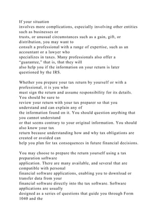 If your situation
involves more complications, especially involving other entities
such as businesses or
trusts, or unusual circumstances such as a gain, gift, or
distribution, you may want to
consult a professional with a range of expertise, such as an
accountant or a lawyer who
specializes in taxes. Many professionals also offer a
“guarantee,” that is, that they will
also help you if the information on your return is later
questioned by the IRS.
Whether you prepare your tax return by yourself or with a
professional, it is you who
must sign the return and assume responsibility for its details.
You should be sure to
review your return with your tax preparer so that you
understand and can explain any of
the information found on it. You should question anything that
you cannot understand
or that seems contrary to your original information. You should
also know your tax
return because understanding how and why tax obligations are
created or avoided can
help you plan for tax consequences in future financial decisions.
You may choose to prepare the return yourself using a tax
preparation software
application. There are many available, and several that are
compatible with personal
financial software applications, enabling you to download or
transfer data from your
financial software directly into the tax software. Software
applications are usually
designed as a series of questions that guide you through Form
1040 and the
 