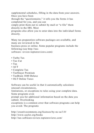 supplemental schedules, filling in the data from your answers.
Once you have been
through the “questionnaire,” it tells you the forms it has
completed for you, and you can
simply print them out to submit by mail or “e-file” them
directly to the IRS. Most
programs also allow you to enter data into the individual forms
directly.
Many tax preparation software packages are available, and
many are reviewed in the
business press or online. Some popular programs include the
following (see http://tax-
software- review.toptenreviews.com):
• Turbo Tax
• Tax Cut
• Tax
• ACT
• Complete Tax
• TaxSlayer Premium
• TaxBrain 1040 Deluxe
• OLT Online Taxes
Software can be useful in that it automatically calculates
unusual circumstances,
limitations, or exceptions to rules using your complete data.
Some programs even
prompt you for additional information based on the data you
submit. Overlooking
exceptions is a common error that software programs can help
you avoid. The programs
http://creativecommons.org/licenses/by-nc-sa/3.0/
http://www.saylor.org/books
http://tax-software-review.toptenreviews.com/
 