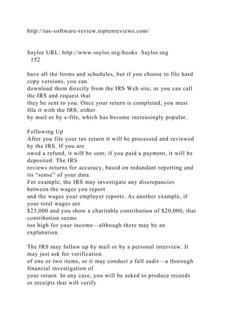 http://tax-software-review.toptenreviews.com/
Saylor URL: http://www.saylor.org/books Saylor.org
152
have all the forms and schedules, but if you choose to file hard
copy versions, you can
download them directly from the IRS Web site, or you can call
the IRS and request that
they be sent to you. Once your return is completed, you must
file it with the IRS, either
by mail or by e-file, which has become increasingly popular.
Following Up
After you file your tax return it will be processed and reviewed
by the IRS. If you are
owed a refund, it will be sent; if you paid a payment, it will be
deposited. The IRS
reviews returns for accuracy, based on redundant reporting and
its “sense” of your data.
For example, the IRS may investigate any discrepancies
between the wages you report
and the wages your employer reports. As another example, if
your total wages are
$23,000 and you show a charitable contribution of $20,000, that
contribution seems
too high for your income—although there may be an
explanation.
The IRS may follow up by mail or by a personal interview. It
may just ask for verification
of one or two items, or it may conduct a full audit—a thorough
financial investigation of
your return. In any case, you will be asked to produce records
or receipts that will verify
 