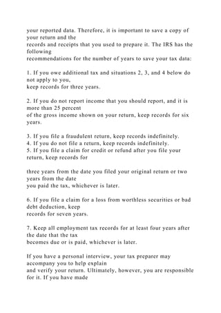 your reported data. Therefore, it is important to save a copy of
your return and the
records and receipts that you used to prepare it. The IRS has the
following
recommendations for the number of years to save your tax data:
1. If you owe additional tax and situations 2, 3, and 4 below do
not apply to you,
keep records for three years.
2. If you do not report income that you should report, and it is
more than 25 percent
of the gross income shown on your return, keep records for six
years.
3. If you file a fraudulent return, keep records indefinitely.
4. If you do not file a return, keep records indefinitely.
5. If you file a claim for credit or refund after you file your
return, keep records for
three years from the date you filed your original return or two
years from the date
you paid the tax, whichever is later.
6. If you file a claim for a loss from worthless securities or bad
debt deduction, keep
records for seven years.
7. Keep all employment tax records for at least four years after
the date that the tax
becomes due or is paid, whichever is later.
If you have a personal interview, your tax preparer may
accompany you to help explain
and verify your return. Ultimately, however, you are responsible
for it. If you have made
 