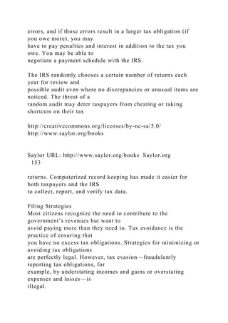errors, and if those errors result in a larger tax obligation (if
you owe more), you may
have to pay penalties and interest in addition to the tax you
owe. You may be able to
negotiate a payment schedule with the IRS.
The IRS randomly chooses a certain number of returns each
year for review and
possible audit even where no discrepancies or unusual items are
noticed. The threat of a
random audit may deter taxpayers from cheating or taking
shortcuts on their tax
http://creativecommons.org/licenses/by-nc-sa/3.0/
http://www.saylor.org/books
Saylor URL: http://www.saylor.org/books Saylor.org
153
returns. Computerized record keeping has made it easier for
both taxpayers and the IRS
to collect, report, and verify tax data.
Filing Strategies
Most citizens recognize the need to contribute to the
government’s revenues but want to
avoid paying more than they need to. Tax avoidance is the
practice of ensuring that
you have no excess tax obligations. Strategies for minimizing or
avoiding tax obligations
are perfectly legal. However, tax evasion—fraudulently
reporting tax obligations, for
example, by understating incomes and gains or overstating
expenses and losses—is
illegal.
 