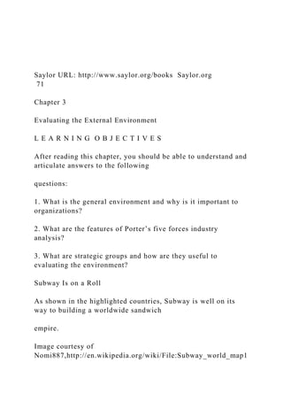 Saylor URL: http://www.saylor.org/books Saylor.org
71
Chapter 3
Evaluating the External Environment
L E A R N I N G O B J E C T I V E S
After reading this chapter, you should be able to understand and
articulate answers to the following
questions:
1. What is the general environment and why is it important to
organizations?
2. What are the features of Porter’s five forces industry
analysis?
3. What are strategic groups and how are they useful to
evaluating the environment?
Subway Is on a Roll
As shown in the highlighted countries, Subway is well on its
way to building a worldwide sandwich
empire.
Image courtesy of
Nomi887,http://en.wikipedia.org/wiki/File:Subway_world_map1
 