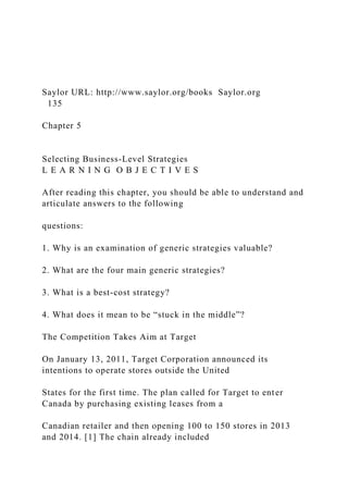 Saylor URL: http://www.saylor.org/books Saylor.org
135
Chapter 5
Selecting Business-Level Strategies
L E A R N I N G O B J E C T I V E S
After reading this chapter, you should be able to understand and
articulate answers to the following
questions:
1. Why is an examination of generic strategies valuable?
2. What are the four main generic strategies?
3. What is a best-cost strategy?
4. What does it mean to be “stuck in the middle”?
The Competition Takes Aim at Target
On January 13, 2011, Target Corporation announced its
intentions to operate stores outside the United
States for the first time. The plan called for Target to enter
Canada by purchasing existing leases from a
Canadian retailer and then opening 100 to 150 stores in 2013
and 2014. [1] The chain already included
 