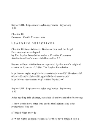 Saylor URL: http://www.saylor.org/books Saylor.org
839
Chapter 18
Consumer Credit Transactions
L E A R N I N G O B J E C T I V E S
Chapter 18 from Advanced Business Law and the Legal
Environment was adapted
by The Saylor Foundation under a Creative Commons
Attribution-NonCommercial-ShareAlike 3.0
license without attribution as requested by the work’s original
creator or licensee. © 2014, The Saylor Foundation.
http://www.saylor.org/site/textbooks/Advanced%20Business%2
0Law%20and%20the%20Legal%20Environment.pdf
http://creativecommons.org/licenses/by-sa/3.0/
Saylor URL: http://www.saylor.org/books Saylor.org
840
After reading this chapter, you should understand the following:
1. How consumers enter into credit transactions and what
protections they are
afforded when they do
2. What rights consumers have after they have entered into a
 
