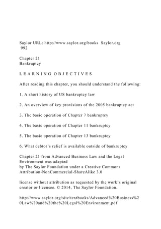 Saylor URL: http://www.saylor.org/books Saylor.org
992
Chapter 21
Bankruptcy
L E A R N I N G O B J E C T I V E S
After reading this chapter, you should understand the following:
1. A short history of US bankruptcy law
2. An overview of key provisions of the 2005 bankruptcy act
3. The basic operation of Chapter 7 bankruptcy
4. The basic operation of Chapter 11 bankruptcy
5. The basic operation of Chapter 13 bankruptcy
6. What debtor’s relief is available outside of bankruptcy
Chapter 21 from Advanced Business Law and the Legal
Environment was adapted
by The Saylor Foundation under a Creative Commons
Attribution-NonCommercial-ShareAlike 3.0
license without attribution as requested by the work’s original
creator or licensee. © 2014, The Saylor Foundation.
http://www.saylor.org/site/textbooks/Advanced%20Business%2
0Law%20and%20the%20Legal%20Environment.pdf
 
