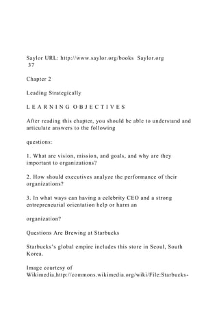 Saylor URL: http://www.saylor.org/books Saylor.org
37
Chapter 2
Leading Strategically
L E A R N I N G O B J E C T I V E S
After reading this chapter, you should be able to understand and
articulate answers to the following
questions:
1. What are vision, mission, and goals, and why are they
important to organizations?
2. How should executives analyze the performance of their
organizations?
3. In what ways can having a celebrity CEO and a strong
entrepreneurial orientation help or harm an
organization?
Questions Are Brewing at Starbucks
Starbucks’s global empire includes this store in Seoul, South
Korea.
Image courtesy of
Wikimedia,http://commons.wikimedia.org/wiki/File:Starbucks-
 
