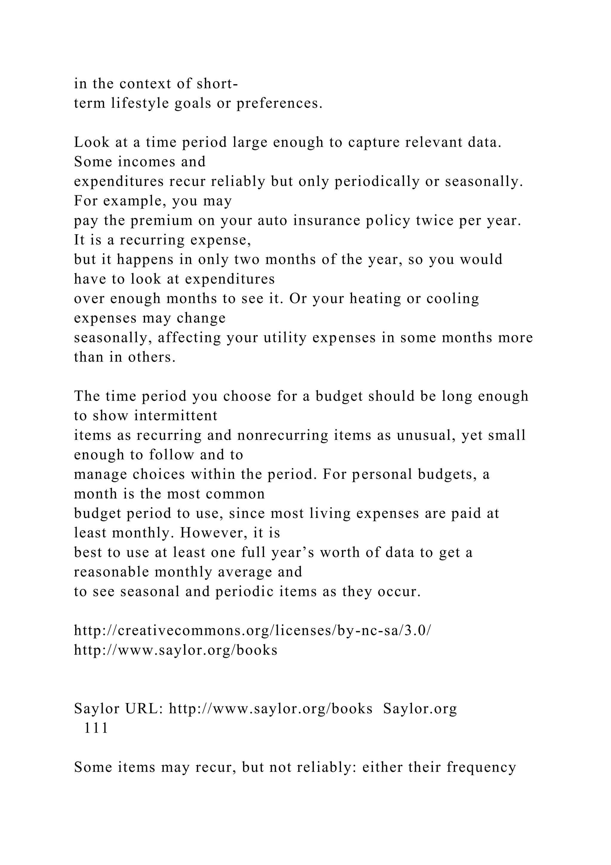 in the context of short-
term lifestyle goals or preferences.
Look at a time period large enough to capture relevant data.
Some incomes and
expenditures recur reliably but only periodically or seasonally.
For example, you may
pay the premium on your auto insurance policy twice per year.
It is a recurring expense,
but it happens in only two months of the year, so you would
have to look at expenditures
over enough months to see it. Or your heating or cooling
expenses may change
seasonally, affecting your utility expenses in some months more
than in others.
The time period you choose for a budget should be long enough
to show intermittent
items as recurring and nonrecurring items as unusual, yet small
enough to follow and to
manage choices within the period. For personal budgets, a
month is the most common
budget period to use, since most living expenses are paid at
least monthly. However, it is
best to use at least one full year’s worth of data to get a
reasonable monthly average and
to see seasonal and periodic items as they occur.
http://creativecommons.org/licenses/by-nc-sa/3.0/
http://www.saylor.org/books
Saylor URL: http://www.saylor.org/books Saylor.org
111
Some items may recur, but not reliably: either their frequency
 