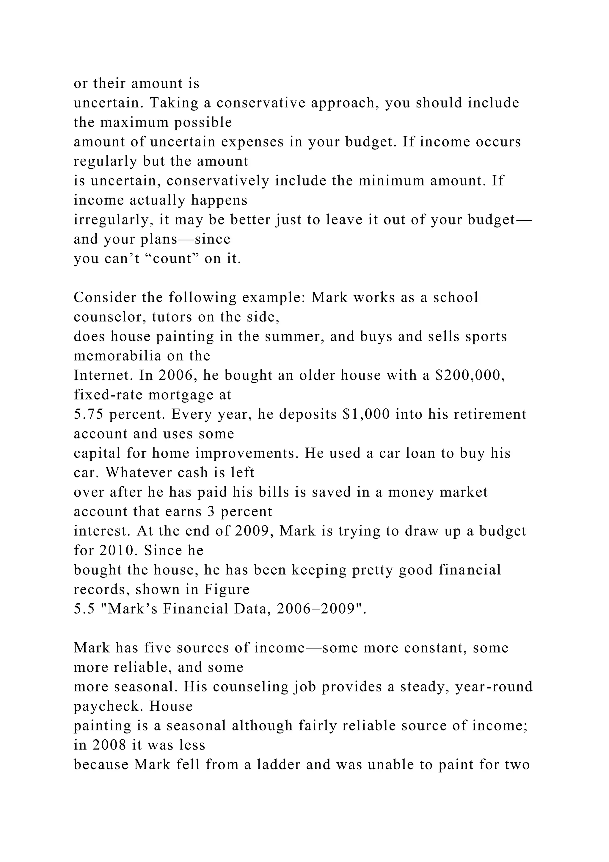 or their amount is
uncertain. Taking a conservative approach, you should include
the maximum possible
amount of uncertain expenses in your budget. If income occurs
regularly but the amount
is uncertain, conservatively include the minimum amount. If
income actually happens
irregularly, it may be better just to leave it out of your budget—
and your plans—since
you can’t “count” on it.
Consider the following example: Mark works as a school
counselor, tutors on the side,
does house painting in the summer, and buys and sells sports
memorabilia on the
Internet. In 2006, he bought an older house with a $200,000,
fixed-rate mortgage at
5.75 percent. Every year, he deposits $1,000 into his retirement
account and uses some
capital for home improvements. He used a car loan to buy his
car. Whatever cash is left
over after he has paid his bills is saved in a money market
account that earns 3 percent
interest. At the end of 2009, Mark is trying to draw up a budget
for 2010. Since he
bought the house, he has been keeping pretty good financial
records, shown in Figure
5.5 "Mark’s Financial Data, 2006–2009".
Mark has five sources of income—some more constant, some
more reliable, and some
more seasonal. His counseling job provides a steady, year-round
paycheck. House
painting is a seasonal although fairly reliable source of income;
in 2008 it was less
because Mark fell from a ladder and was unable to paint for two
 