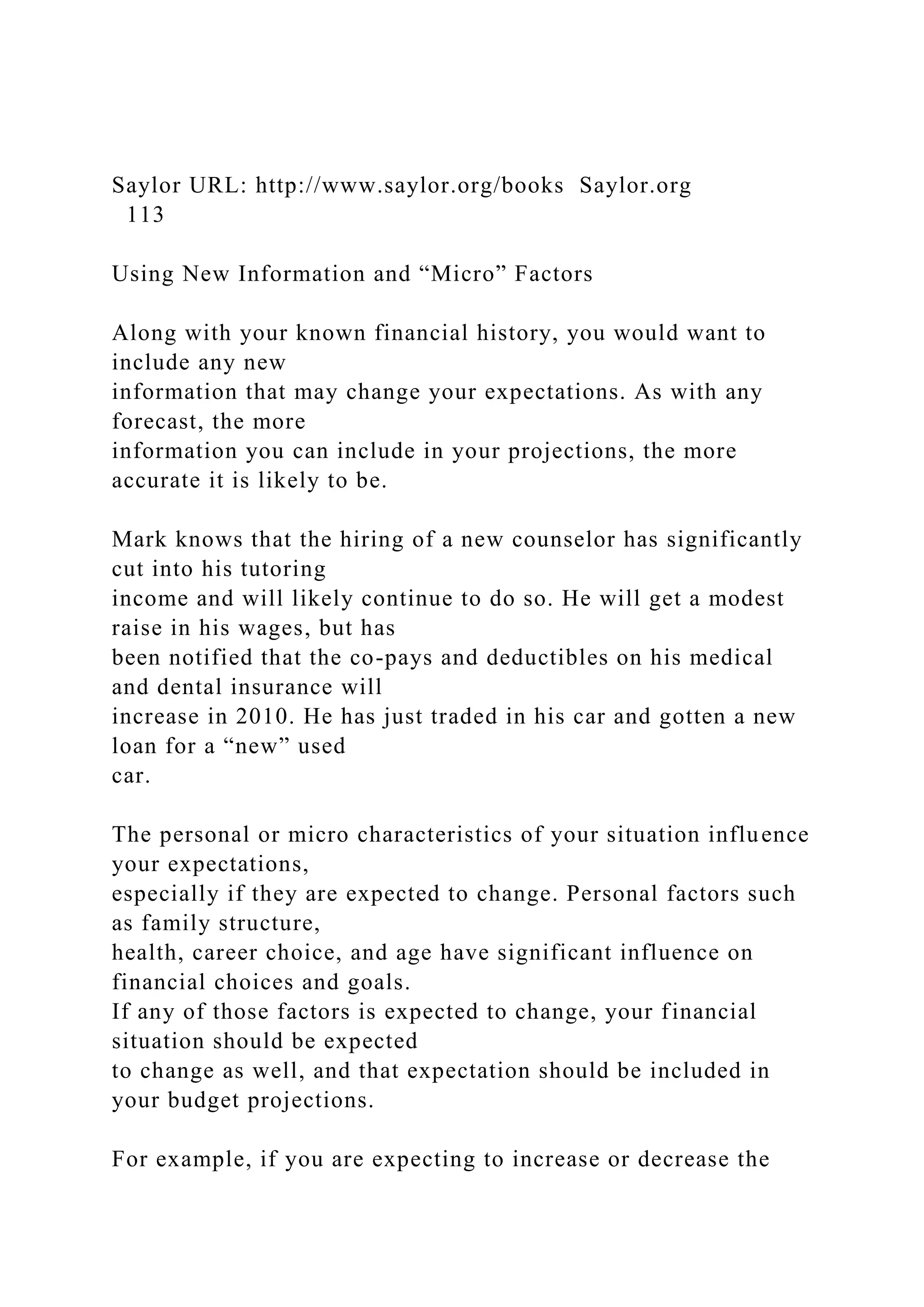 Saylor URL: http://www.saylor.org/books Saylor.org
113
Using New Information and “Micro” Factors
Along with your known financial history, you would want to
include any new
information that may change your expectations. As with any
forecast, the more
information you can include in your projections, the more
accurate it is likely to be.
Mark knows that the hiring of a new counselor has significantly
cut into his tutoring
income and will likely continue to do so. He will get a modest
raise in his wages, but has
been notified that the co-pays and deductibles on his medical
and dental insurance will
increase in 2010. He has just traded in his car and gotten a new
loan for a “new” used
car.
The personal or micro characteristics of your situation influence
your expectations,
especially if they are expected to change. Personal factors such
as family structure,
health, career choice, and age have significant influence on
financial choices and goals.
If any of those factors is expected to change, your financial
situation should be expected
to change as well, and that expectation should be included in
your budget projections.
For example, if you are expecting to increase or decrease the
 