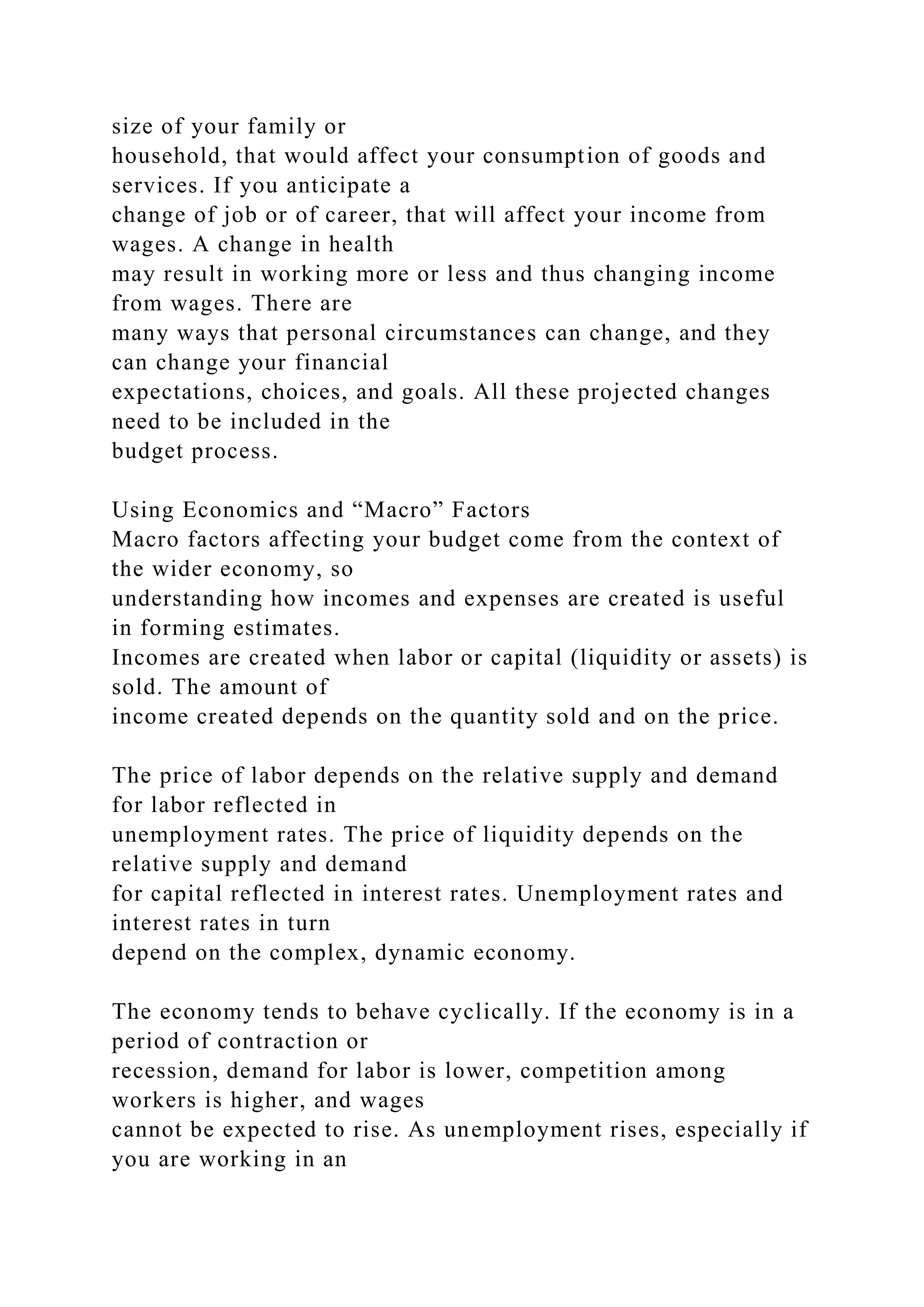 size of your family or
household, that would affect your consumption of goods and
services. If you anticipate a
change of job or of career, that will affect your income from
wages. A change in health
may result in working more or less and thus changing income
from wages. There are
many ways that personal circumstances can change, and they
can change your financial
expectations, choices, and goals. All these projected changes
need to be included in the
budget process.
Using Economics and “Macro” Factors
Macro factors affecting your budget come from the context of
the wider economy, so
understanding how incomes and expenses are created is useful
in forming estimates.
Incomes are created when labor or capital (liquidity or assets) is
sold. The amount of
income created depends on the quantity sold and on the price.
The price of labor depends on the relative supply and demand
for labor reflected in
unemployment rates. The price of liquidity depends on the
relative supply and demand
for capital reflected in interest rates. Unemployment rates and
interest rates in turn
depend on the complex, dynamic economy.
The economy tends to behave cyclically. If the economy is in a
period of contraction or
recession, demand for labor is lower, competition among
workers is higher, and wages
cannot be expected to rise. As unemployment rises, especially if
you are working in an
 
