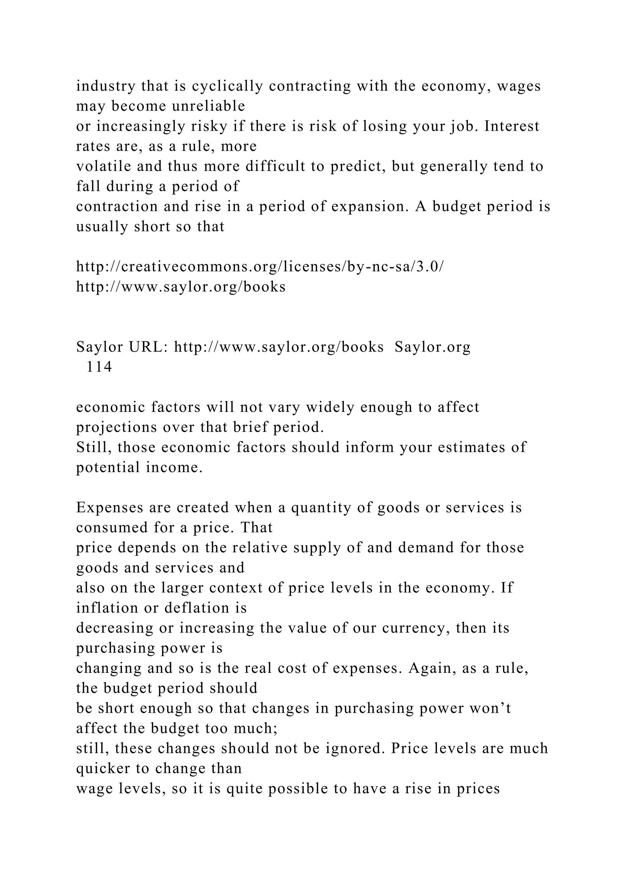 industry that is cyclically contracting with the economy, wages
may become unreliable
or increasingly risky if there is risk of losing your job. Interest
rates are, as a rule, more
volatile and thus more difficult to predict, but generally tend to
fall during a period of
contraction and rise in a period of expansion. A budget period is
usually short so that
http://creativecommons.org/licenses/by-nc-sa/3.0/
http://www.saylor.org/books
Saylor URL: http://www.saylor.org/books Saylor.org
114
economic factors will not vary widely enough to affect
projections over that brief period.
Still, those economic factors should inform your estimates of
potential income.
Expenses are created when a quantity of goods or services is
consumed for a price. That
price depends on the relative supply of and demand for those
goods and services and
also on the larger context of price levels in the economy. If
inflation or deflation is
decreasing or increasing the value of our currency, then its
purchasing power is
changing and so is the real cost of expenses. Again, as a rule,
the budget period should
be short enough so that changes in purchasing power won’t
affect the budget too much;
still, these changes should not be ignored. Price levels are much
quicker to change than
wage levels, so it is quite possible to have a rise in prices
 