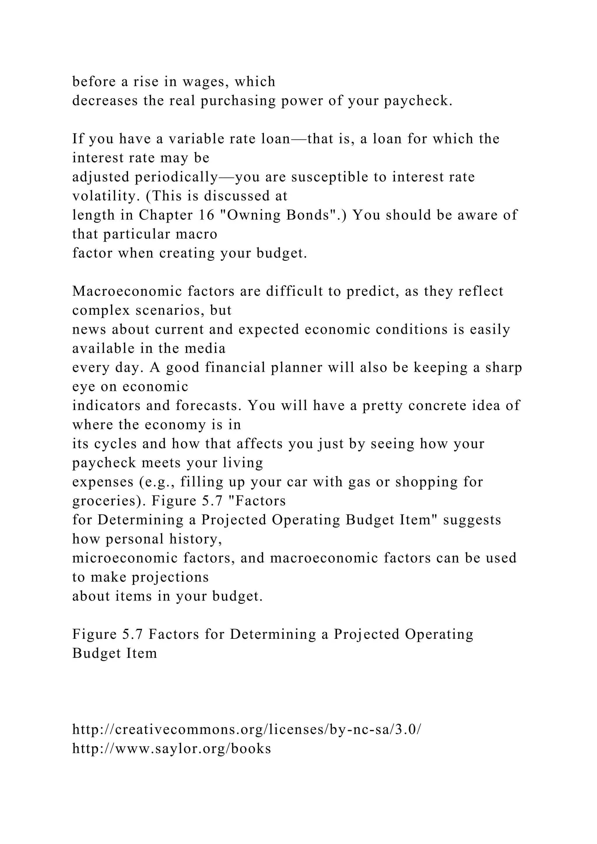 before a rise in wages, which
decreases the real purchasing power of your paycheck.
If you have a variable rate loan—that is, a loan for which the
interest rate may be
adjusted periodically—you are susceptible to interest rate
volatility. (This is discussed at
length in Chapter 16 "Owning Bonds".) You should be aware of
that particular macro
factor when creating your budget.
Macroeconomic factors are difficult to predict, as they reflect
complex scenarios, but
news about current and expected economic conditions is easily
available in the media
every day. A good financial planner will also be keeping a sharp
eye on economic
indicators and forecasts. You will have a pretty concrete idea of
where the economy is in
its cycles and how that affects you just by seeing how your
paycheck meets your living
expenses (e.g., filling up your car with gas or shopping for
groceries). Figure 5.7 "Factors
for Determining a Projected Operating Budget Item" suggests
how personal history,
microeconomic factors, and macroeconomic factors can be used
to make projections
about items in your budget.
Figure 5.7 Factors for Determining a Projected Operating
Budget Item
http://creativecommons.org/licenses/by-nc-sa/3.0/
http://www.saylor.org/books
 