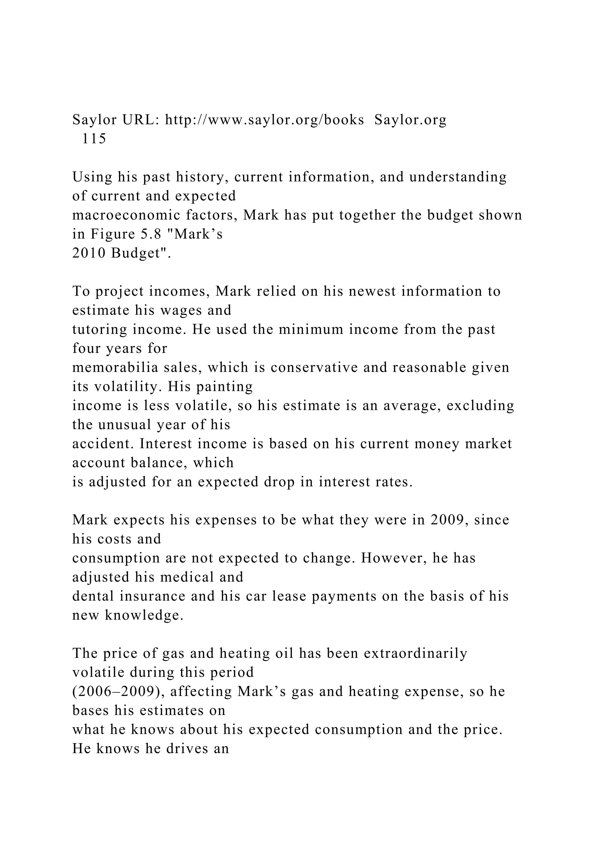 Saylor URL: http://www.saylor.org/books Saylor.org
115
Using his past history, current information, and understanding
of current and expected
macroeconomic factors, Mark has put together the budget shown
in Figure 5.8 "Mark’s
2010 Budget".
To project incomes, Mark relied on his newest information to
estimate his wages and
tutoring income. He used the minimum income from the past
four years for
memorabilia sales, which is conservative and reasonable given
its volatility. His painting
income is less volatile, so his estimate is an average, excluding
the unusual year of his
accident. Interest income is based on his current money market
account balance, which
is adjusted for an expected drop in interest rates.
Mark expects his expenses to be what they were in 2009, since
his costs and
consumption are not expected to change. However, he has
adjusted his medical and
dental insurance and his car lease payments on the basis of his
new knowledge.
The price of gas and heating oil has been extraordinarily
volatile during this period
(2006–2009), affecting Mark’s gas and heating expense, so he
bases his estimates on
what he knows about his expected consumption and the price.
He knows he drives an
 