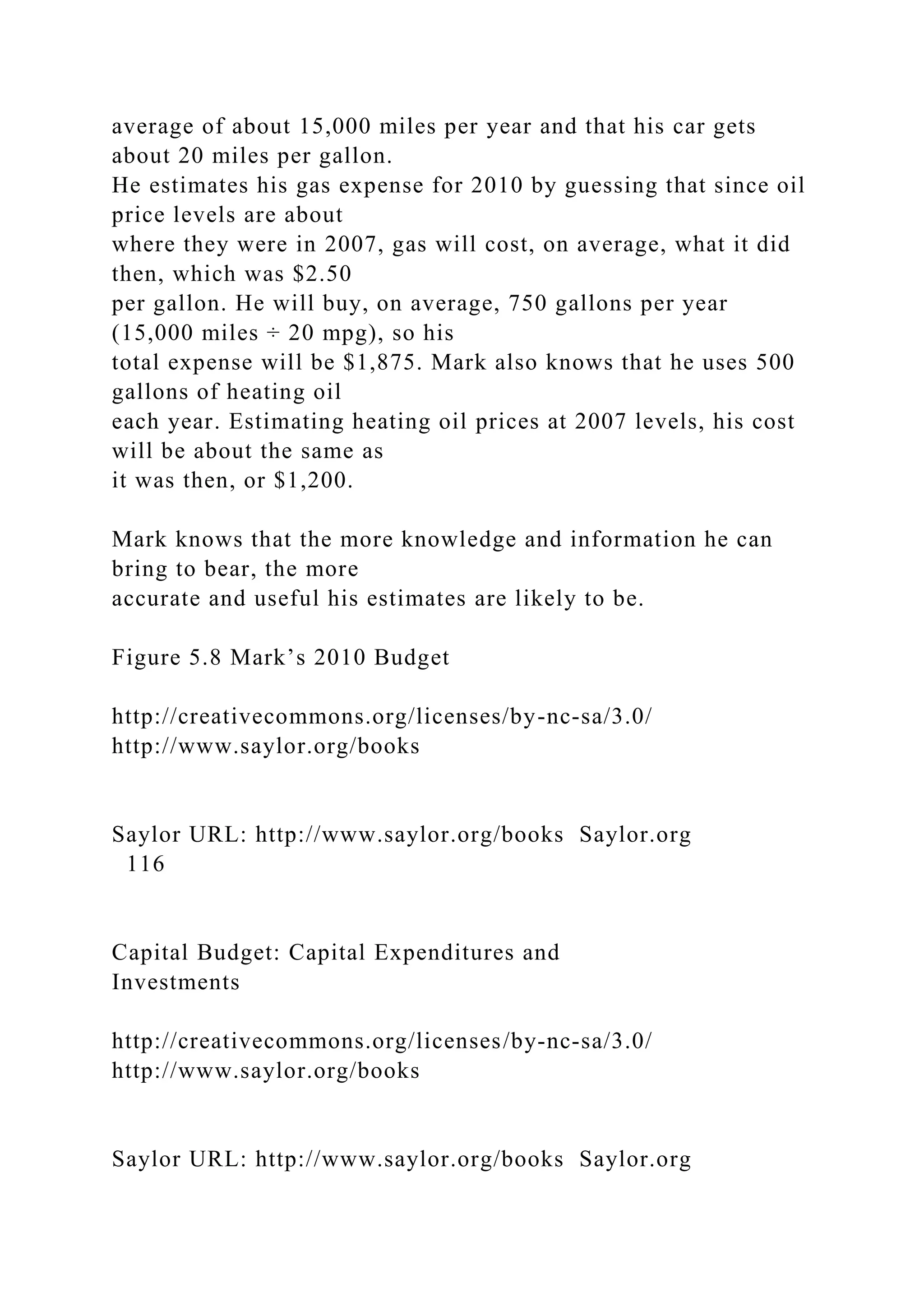 average of about 15,000 miles per year and that his car gets
about 20 miles per gallon.
He estimates his gas expense for 2010 by guessing that since oil
price levels are about
where they were in 2007, gas will cost, on average, what it did
then, which was $2.50
per gallon. He will buy, on average, 750 gallons per year
(15,000 miles ÷ 20 mpg), so his
total expense will be $1,875. Mark also knows that he uses 500
gallons of heating oil
each year. Estimating heating oil prices at 2007 levels, his cost
will be about the same as
it was then, or $1,200.
Mark knows that the more knowledge and information he can
bring to bear, the more
accurate and useful his estimates are likely to be.
Figure 5.8 Mark’s 2010 Budget
http://creativecommons.org/licenses/by-nc-sa/3.0/
http://www.saylor.org/books
Saylor URL: http://www.saylor.org/books Saylor.org
116
Capital Budget: Capital Expenditures and
Investments
http://creativecommons.org/licenses/by-nc-sa/3.0/
http://www.saylor.org/books
Saylor URL: http://www.saylor.org/books Saylor.org
 