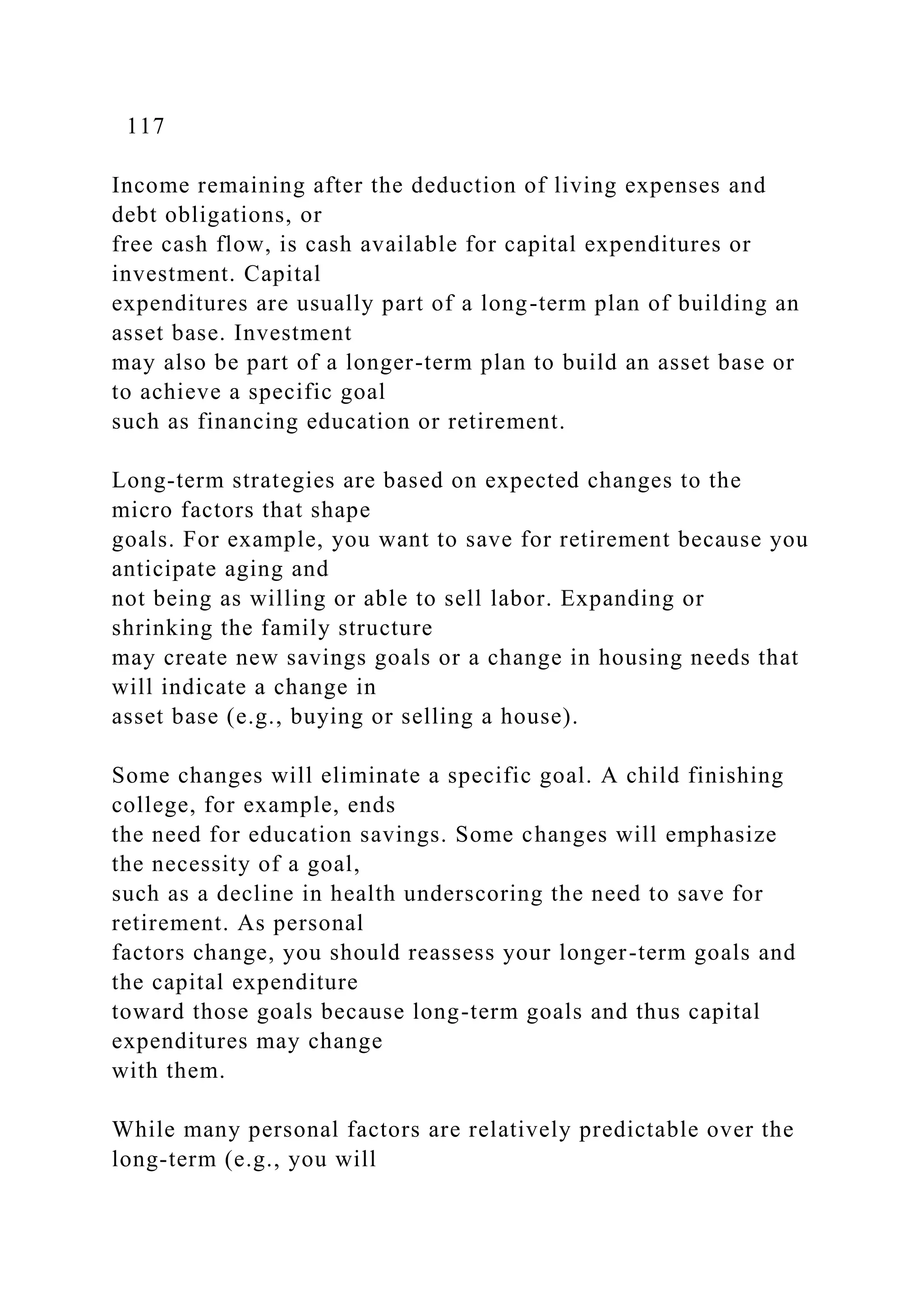 117
Income remaining after the deduction of living expenses and
debt obligations, or
free cash flow, is cash available for capital expenditures or
investment. Capital
expenditures are usually part of a long-term plan of building an
asset base. Investment
may also be part of a longer-term plan to build an asset base or
to achieve a specific goal
such as financing education or retirement.
Long-term strategies are based on expected changes to the
micro factors that shape
goals. For example, you want to save for retirement because you
anticipate aging and
not being as willing or able to sell labor. Expanding or
shrinking the family structure
may create new savings goals or a change in housing needs that
will indicate a change in
asset base (e.g., buying or selling a house).
Some changes will eliminate a specific goal. A child finishing
college, for example, ends
the need for education savings. Some changes will emphasize
the necessity of a goal,
such as a decline in health underscoring the need to save for
retirement. As personal
factors change, you should reassess your longer-term goals and
the capital expenditure
toward those goals because long-term goals and thus capital
expenditures may change
with them.
While many personal factors are relatively predictable over the
long-term (e.g., you will
 