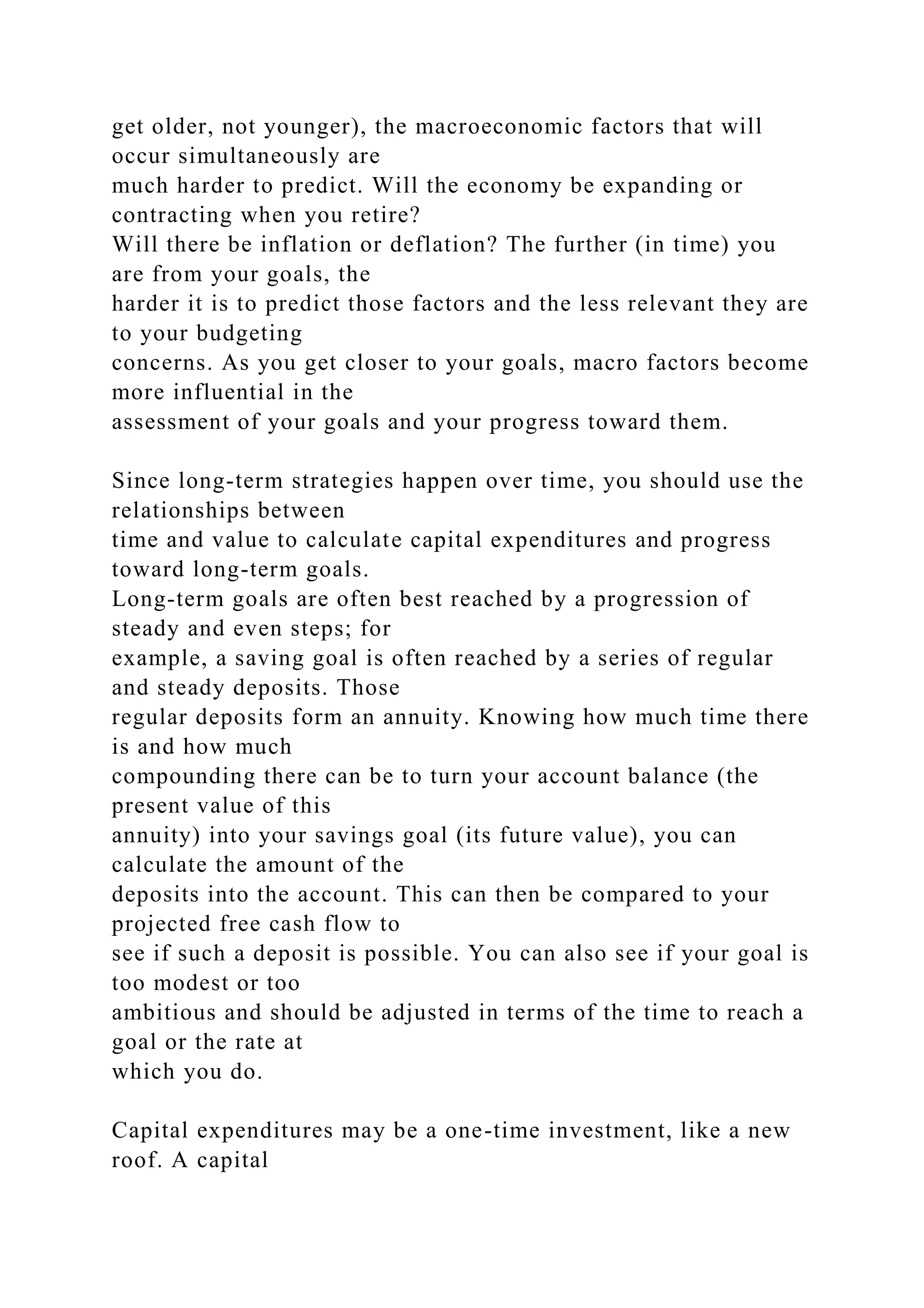 get older, not younger), the macroeconomic factors that will
occur simultaneously are
much harder to predict. Will the economy be expanding or
contracting when you retire?
Will there be inflation or deflation? The further (in time) you
are from your goals, the
harder it is to predict those factors and the less relevant they are
to your budgeting
concerns. As you get closer to your goals, macro factors become
more influential in the
assessment of your goals and your progress toward them.
Since long-term strategies happen over time, you should use the
relationships between
time and value to calculate capital expenditures and progress
toward long-term goals.
Long-term goals are often best reached by a progression of
steady and even steps; for
example, a saving goal is often reached by a series of regular
and steady deposits. Those
regular deposits form an annuity. Knowing how much time there
is and how much
compounding there can be to turn your account balance (the
present value of this
annuity) into your savings goal (its future value), you can
calculate the amount of the
deposits into the account. This can then be compared to your
projected free cash flow to
see if such a deposit is possible. You can also see if your goal is
too modest or too
ambitious and should be adjusted in terms of the time to reach a
goal or the rate at
which you do.
Capital expenditures may be a one-time investment, like a new
roof. A capital
 