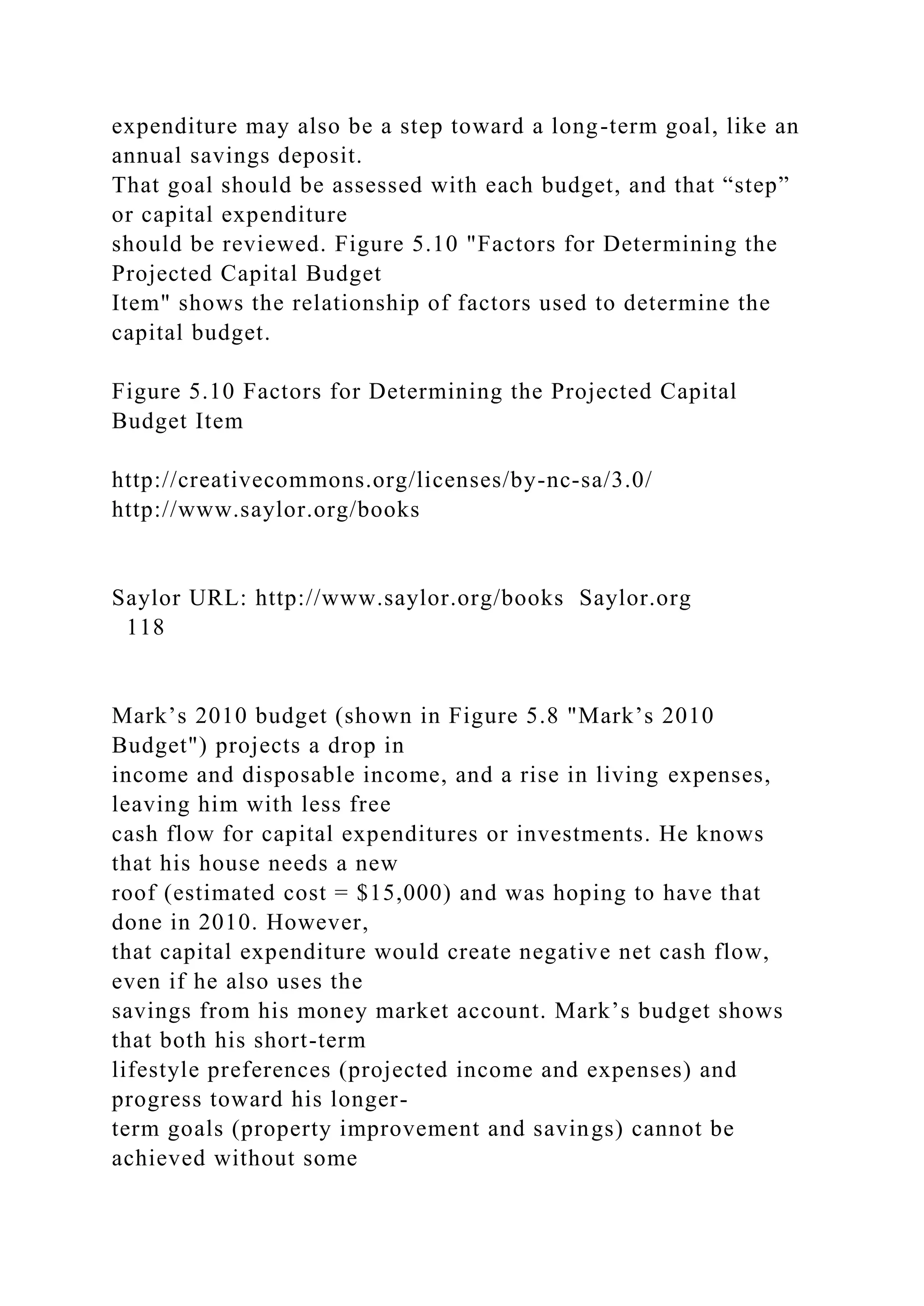 expenditure may also be a step toward a long-term goal, like an
annual savings deposit.
That goal should be assessed with each budget, and that “step”
or capital expenditure
should be reviewed. Figure 5.10 "Factors for Determining the
Projected Capital Budget
Item" shows the relationship of factors used to determine the
capital budget.
Figure 5.10 Factors for Determining the Projected Capital
Budget Item
http://creativecommons.org/licenses/by-nc-sa/3.0/
http://www.saylor.org/books
Saylor URL: http://www.saylor.org/books Saylor.org
118
Mark’s 2010 budget (shown in Figure 5.8 "Mark’s 2010
Budget") projects a drop in
income and disposable income, and a rise in living expenses,
leaving him with less free
cash flow for capital expenditures or investments. He knows
that his house needs a new
roof (estimated cost = $15,000) and was hoping to have that
done in 2010. However,
that capital expenditure would create negative net cash flow,
even if he also uses the
savings from his money market account. Mark’s budget shows
that both his short-term
lifestyle preferences (projected income and expenses) and
progress toward his longer-
term goals (property improvement and savings) cannot be
achieved without some
 