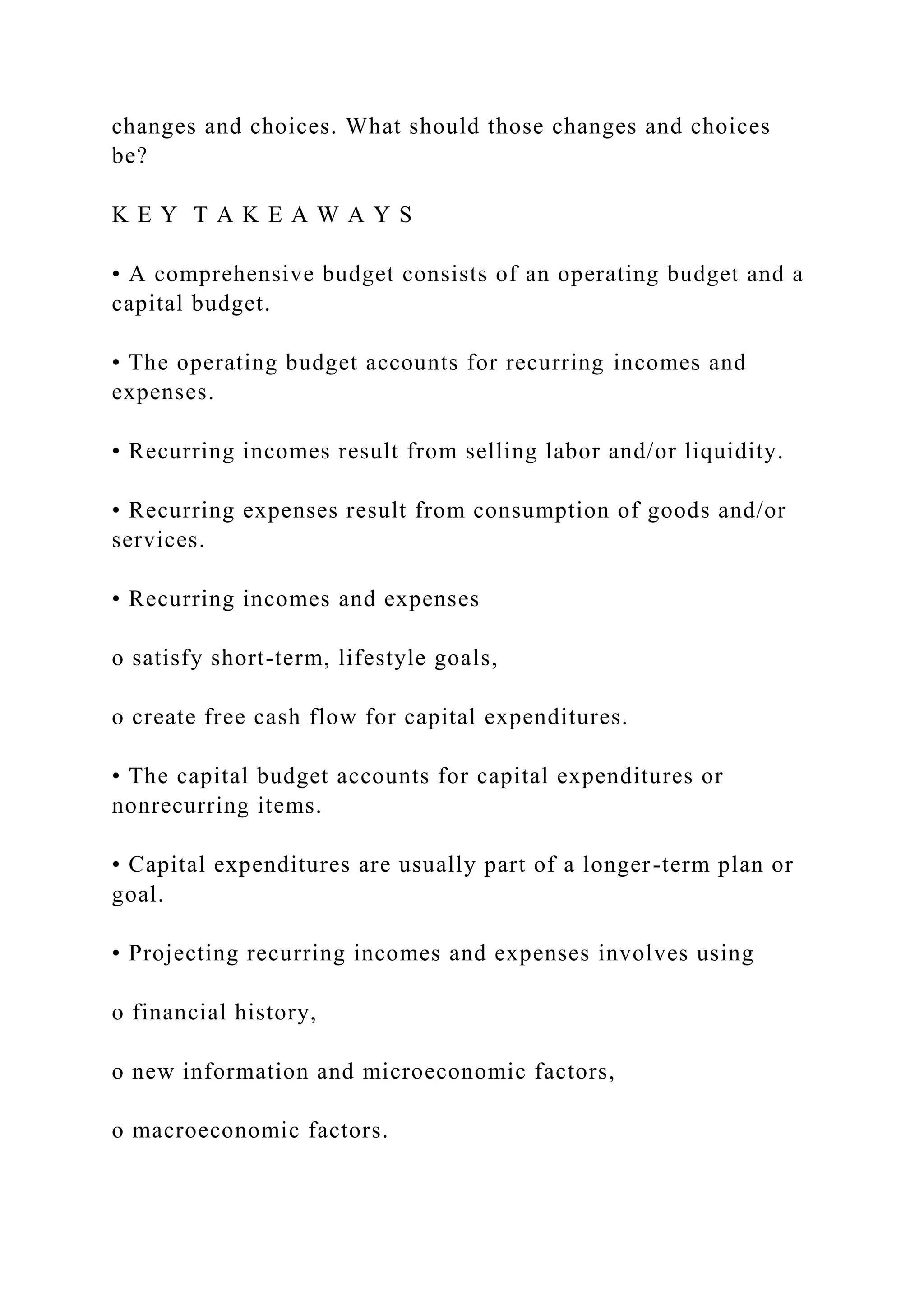 changes and choices. What should those changes and choices
be?
K E Y T A K E A W A Y S
• A comprehensive budget consists of an operating budget and a
capital budget.
• The operating budget accounts for recurring incomes and
expenses.
• Recurring incomes result from selling labor and/or liquidity.
• Recurring expenses result from consumption of goods and/or
services.
• Recurring incomes and expenses
o satisfy short-term, lifestyle goals,
o create free cash flow for capital expenditures.
• The capital budget accounts for capital expenditures or
nonrecurring items.
• Capital expenditures are usually part of a longer-term plan or
goal.
• Projecting recurring incomes and expenses involves using
o financial history,
o new information and microeconomic factors,
o macroeconomic factors.
 