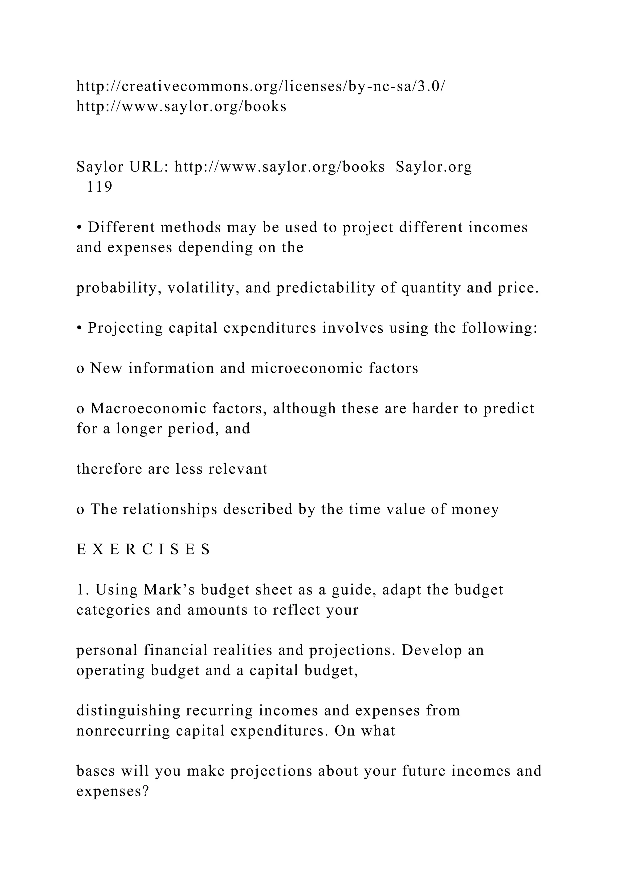 http://creativecommons.org/licenses/by-nc-sa/3.0/
http://www.saylor.org/books
Saylor URL: http://www.saylor.org/books Saylor.org
119
• Different methods may be used to project different incomes
and expenses depending on the
probability, volatility, and predictability of quantity and price.
• Projecting capital expenditures involves using the following:
o New information and microeconomic factors
o Macroeconomic factors, although these are harder to predict
for a longer period, and
therefore are less relevant
o The relationships described by the time value of money
E X E R C I S E S
1. Using Mark’s budget sheet as a guide, adapt the budget
categories and amounts to reflect your
personal financial realities and projections. Develop an
operating budget and a capital budget,
distinguishing recurring incomes and expenses from
nonrecurring capital expenditures. On what
bases will you make projections about your future incomes and
expenses?
 