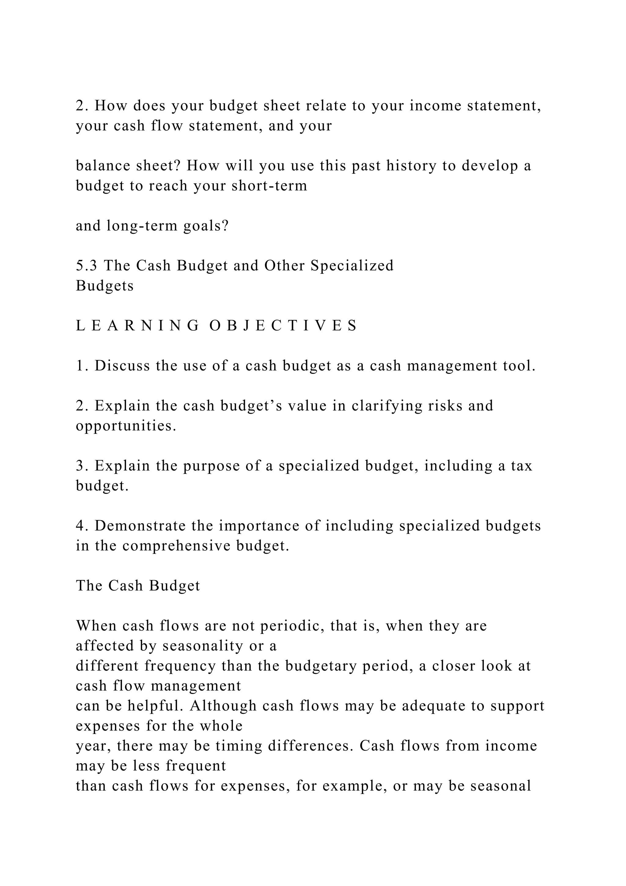 2. How does your budget sheet relate to your income statement,
your cash flow statement, and your
balance sheet? How will you use this past history to develop a
budget to reach your short-term
and long-term goals?
5.3 The Cash Budget and Other Specialized
Budgets
L E A R N I N G O B J E C T I V E S
1. Discuss the use of a cash budget as a cash management tool.
2. Explain the cash budget’s value in clarifying risks and
opportunities.
3. Explain the purpose of a specialized budget, including a tax
budget.
4. Demonstrate the importance of including specialized budgets
in the comprehensive budget.
The Cash Budget
When cash flows are not periodic, that is, when they are
affected by seasonality or a
different frequency than the budgetary period, a closer look at
cash flow management
can be helpful. Although cash flows may be adequate to support
expenses for the whole
year, there may be timing differences. Cash flows from income
may be less frequent
than cash flows for expenses, for example, or may be seasonal
 