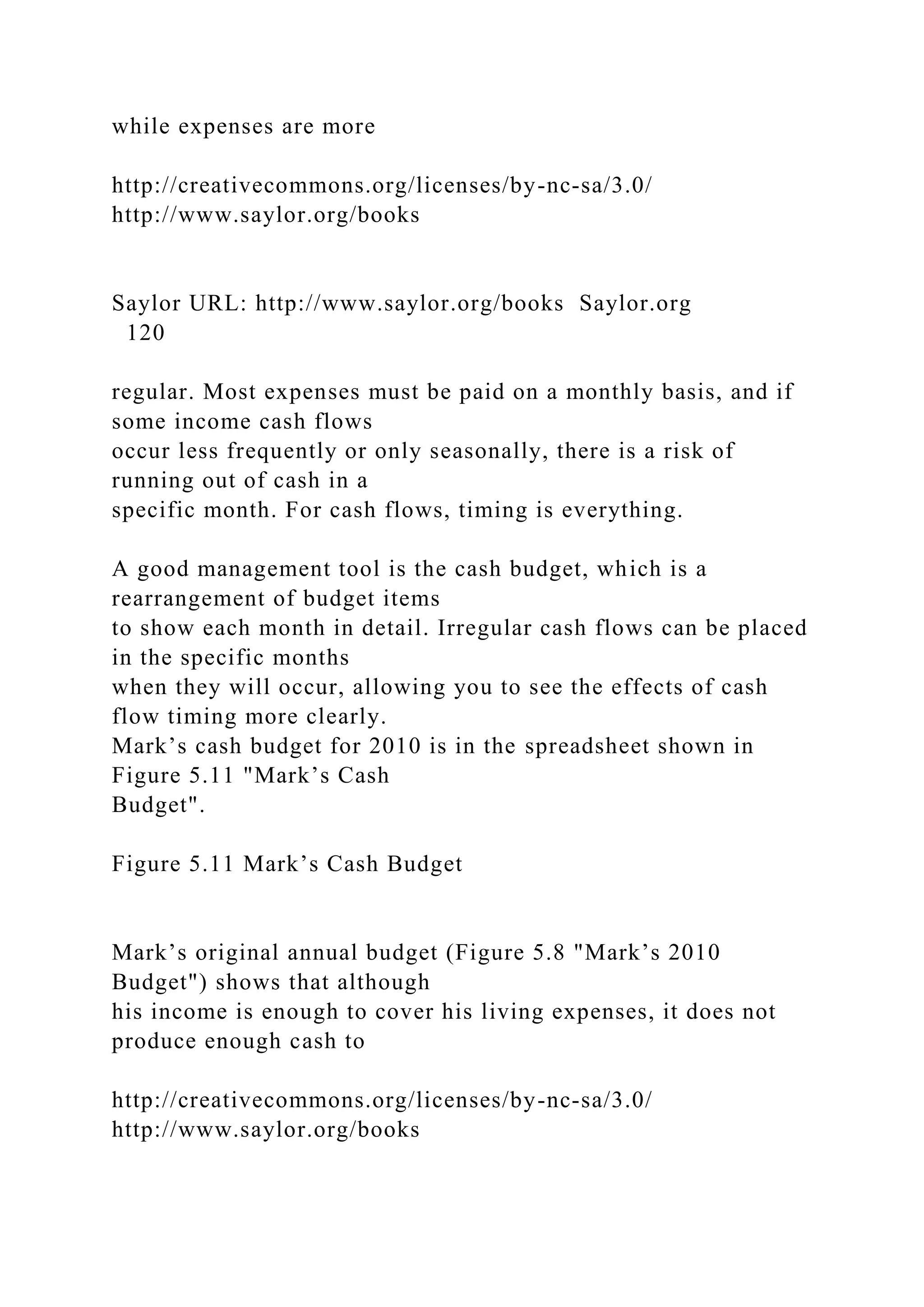 while expenses are more
http://creativecommons.org/licenses/by-nc-sa/3.0/
http://www.saylor.org/books
Saylor URL: http://www.saylor.org/books Saylor.org
120
regular. Most expenses must be paid on a monthly basis, and if
some income cash flows
occur less frequently or only seasonally, there is a risk of
running out of cash in a
specific month. For cash flows, timing is everything.
A good management tool is the cash budget, which is a
rearrangement of budget items
to show each month in detail. Irregular cash flows can be placed
in the specific months
when they will occur, allowing you to see the effects of cash
flow timing more clearly.
Mark’s cash budget for 2010 is in the spreadsheet shown in
Figure 5.11 "Mark’s Cash
Budget".
Figure 5.11 Mark’s Cash Budget
Mark’s original annual budget (Figure 5.8 "Mark’s 2010
Budget") shows that although
his income is enough to cover his living expenses, it does not
produce enough cash to
http://creativecommons.org/licenses/by-nc-sa/3.0/
http://www.saylor.org/books
 