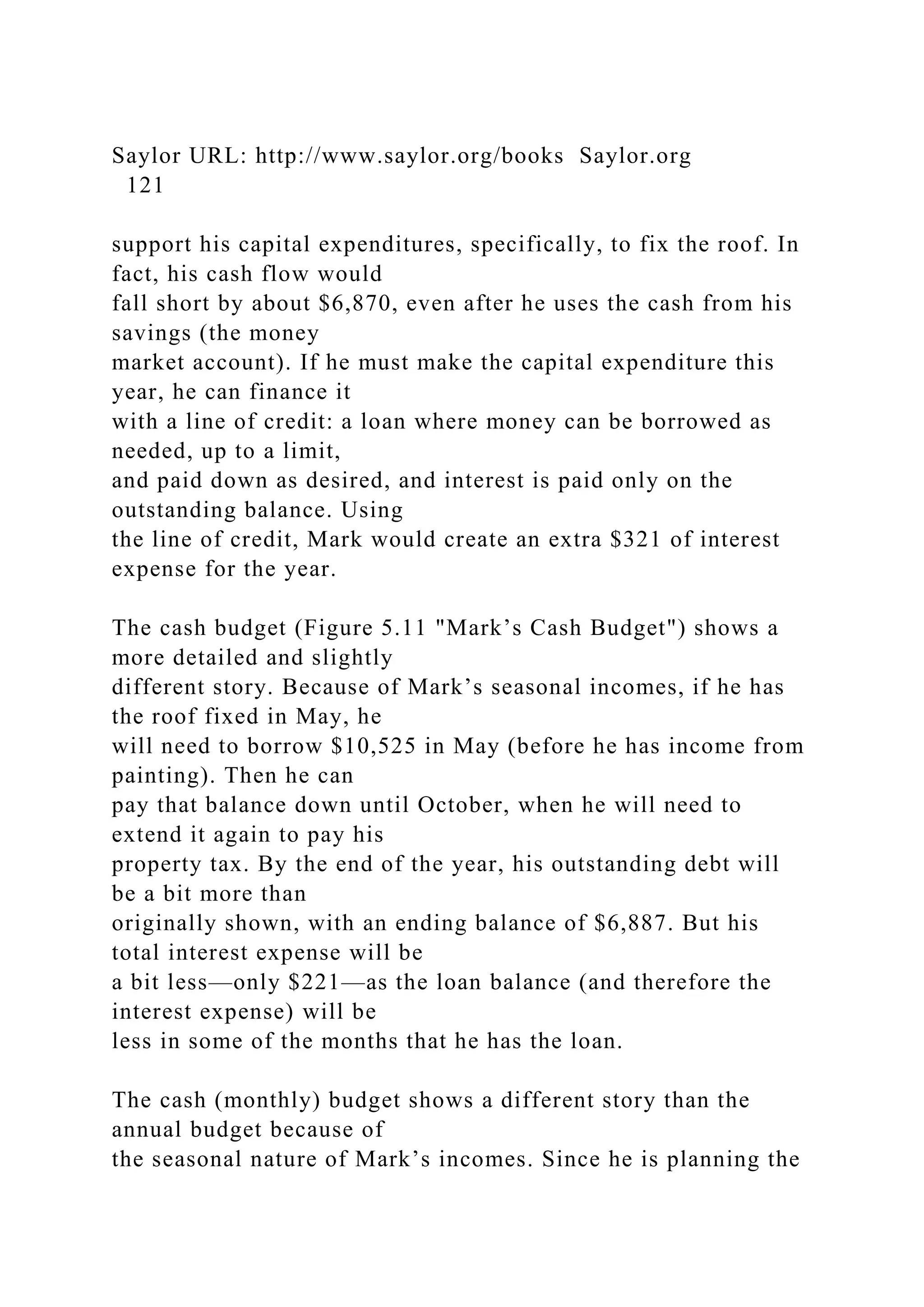 Saylor URL: http://www.saylor.org/books Saylor.org
121
support his capital expenditures, specifically, to fix the roof. In
fact, his cash flow would
fall short by about $6,870, even after he uses the cash from his
savings (the money
market account). If he must make the capital expenditure this
year, he can finance it
with a line of credit: a loan where money can be borrowed as
needed, up to a limit,
and paid down as desired, and interest is paid only on the
outstanding balance. Using
the line of credit, Mark would create an extra $321 of interest
expense for the year.
The cash budget (Figure 5.11 "Mark’s Cash Budget") shows a
more detailed and slightly
different story. Because of Mark’s seasonal incomes, if he has
the roof fixed in May, he
will need to borrow $10,525 in May (before he has income from
painting). Then he can
pay that balance down until October, when he will need to
extend it again to pay his
property tax. By the end of the year, his outstanding debt will
be a bit more than
originally shown, with an ending balance of $6,887. But his
total interest expense will be
a bit less—only $221—as the loan balance (and therefore the
interest expense) will be
less in some of the months that he has the loan.
The cash (monthly) budget shows a different story than the
annual budget because of
the seasonal nature of Mark’s incomes. Since he is planning the
 