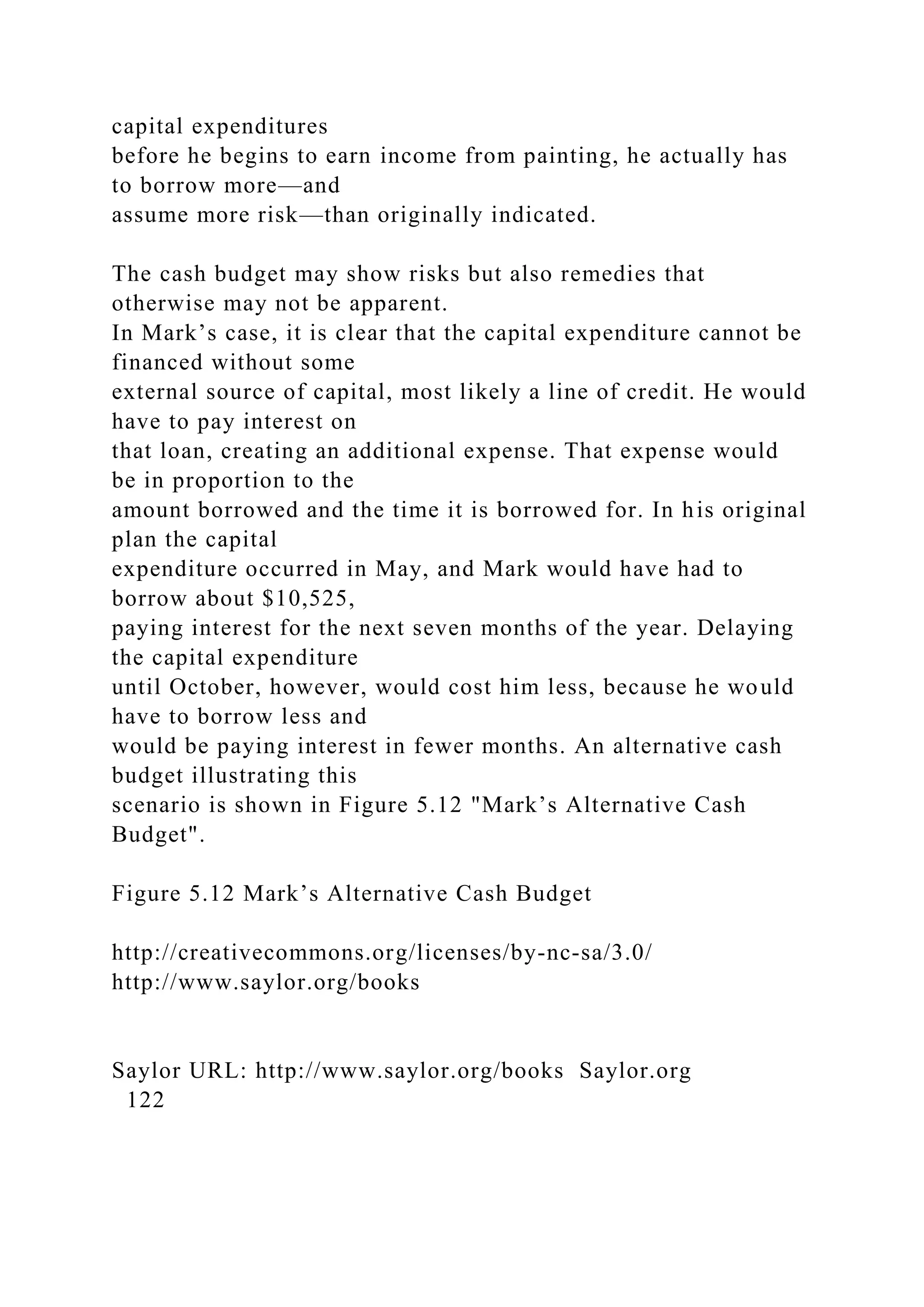 capital expenditures
before he begins to earn income from painting, he actually has
to borrow more—and
assume more risk—than originally indicated.
The cash budget may show risks but also remedies that
otherwise may not be apparent.
In Mark’s case, it is clear that the capital expenditure cannot be
financed without some
external source of capital, most likely a line of credit. He would
have to pay interest on
that loan, creating an additional expense. That expense would
be in proportion to the
amount borrowed and the time it is borrowed for. In his original
plan the capital
expenditure occurred in May, and Mark would have had to
borrow about $10,525,
paying interest for the next seven months of the year. Delaying
the capital expenditure
until October, however, would cost him less, because he would
have to borrow less and
would be paying interest in fewer months. An alternative cash
budget illustrating this
scenario is shown in Figure 5.12 "Mark’s Alternative Cash
Budget".
Figure 5.12 Mark’s Alternative Cash Budget
http://creativecommons.org/licenses/by-nc-sa/3.0/
http://www.saylor.org/books
Saylor URL: http://www.saylor.org/books Saylor.org
122
 