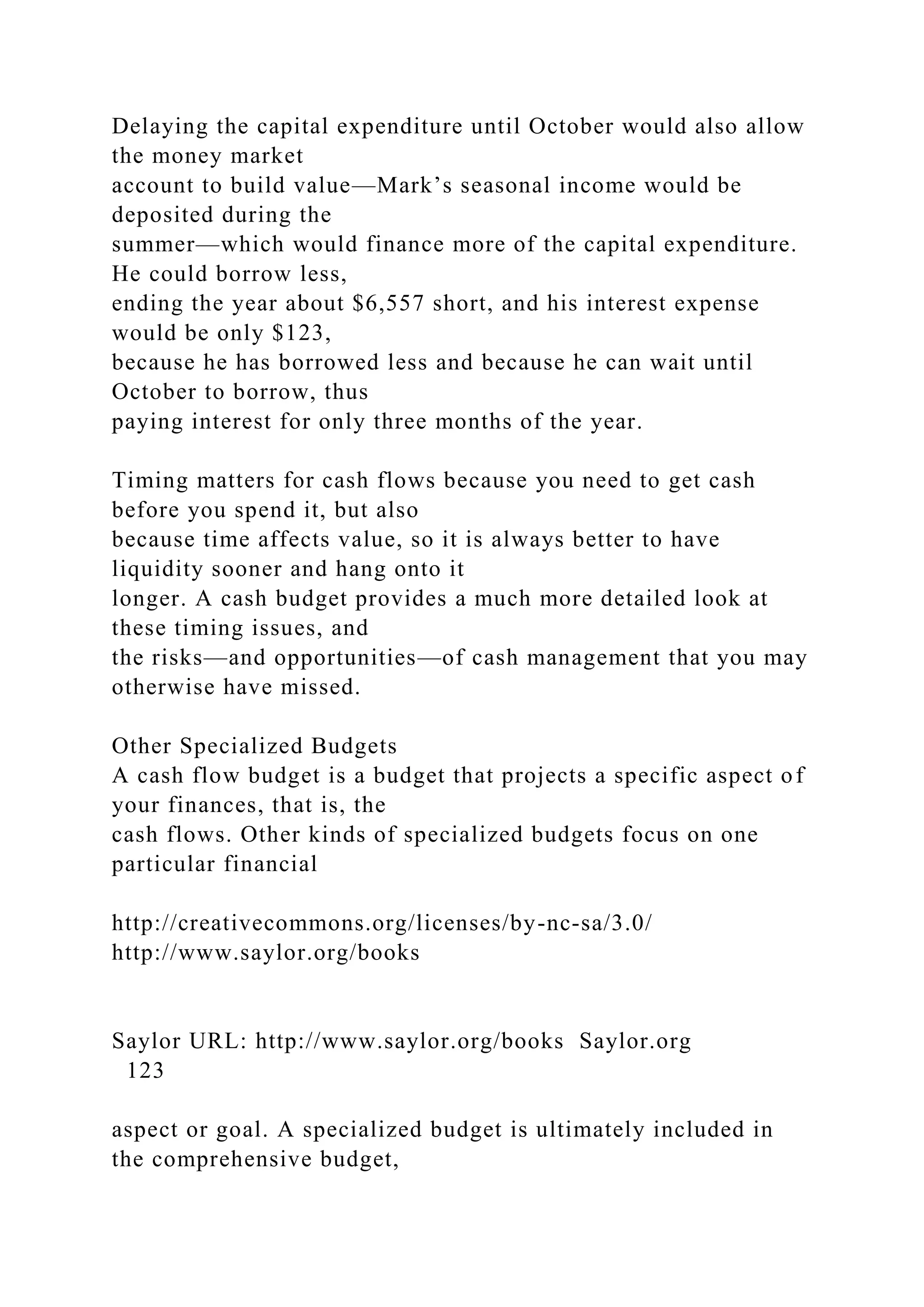 Delaying the capital expenditure until October would also allow
the money market
account to build value—Mark’s seasonal income would be
deposited during the
summer—which would finance more of the capital expenditure.
He could borrow less,
ending the year about $6,557 short, and his interest expense
would be only $123,
because he has borrowed less and because he can wait until
October to borrow, thus
paying interest for only three months of the year.
Timing matters for cash flows because you need to get cash
before you spend it, but also
because time affects value, so it is always better to have
liquidity sooner and hang onto it
longer. A cash budget provides a much more detailed look at
these timing issues, and
the risks—and opportunities—of cash management that you may
otherwise have missed.
Other Specialized Budgets
A cash flow budget is a budget that projects a specific aspect of
your finances, that is, the
cash flows. Other kinds of specialized budgets focus on one
particular financial
http://creativecommons.org/licenses/by-nc-sa/3.0/
http://www.saylor.org/books
Saylor URL: http://www.saylor.org/books Saylor.org
123
aspect or goal. A specialized budget is ultimately included in
the comprehensive budget,
 