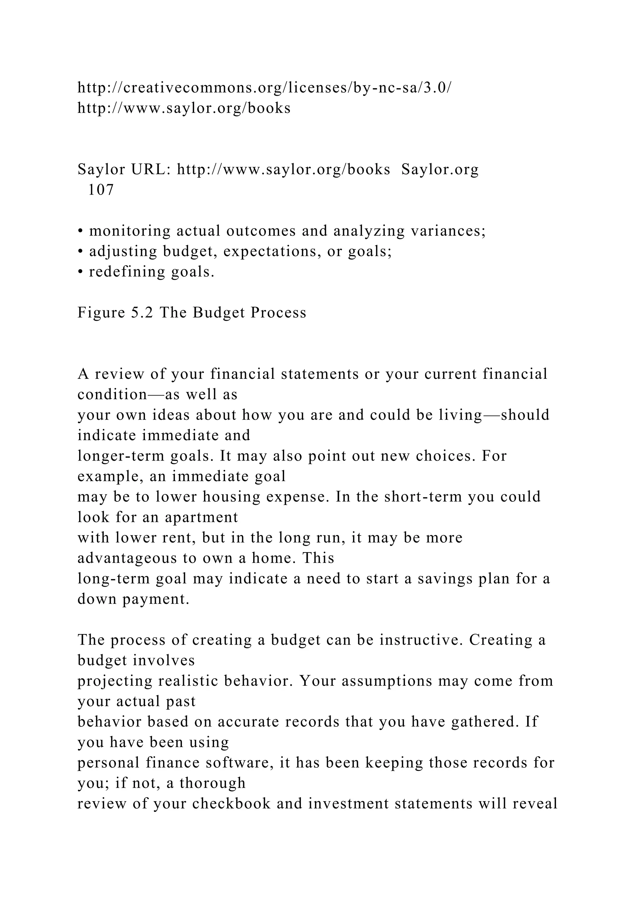 http://creativecommons.org/licenses/by-nc-sa/3.0/
http://www.saylor.org/books
Saylor URL: http://www.saylor.org/books Saylor.org
107
• monitoring actual outcomes and analyzing variances;
• adjusting budget, expectations, or goals;
• redefining goals.
Figure 5.2 The Budget Process
A review of your financial statements or your current financial
condition—as well as
your own ideas about how you are and could be living—should
indicate immediate and
longer-term goals. It may also point out new choices. For
example, an immediate goal
may be to lower housing expense. In the short-term you could
look for an apartment
with lower rent, but in the long run, it may be more
advantageous to own a home. This
long-term goal may indicate a need to start a savings plan for a
down payment.
The process of creating a budget can be instructive. Creating a
budget involves
projecting realistic behavior. Your assumptions may come from
your actual past
behavior based on accurate records that you have gathered. If
you have been using
personal finance software, it has been keeping those records for
you; if not, a thorough
review of your checkbook and investment statements will reveal
 