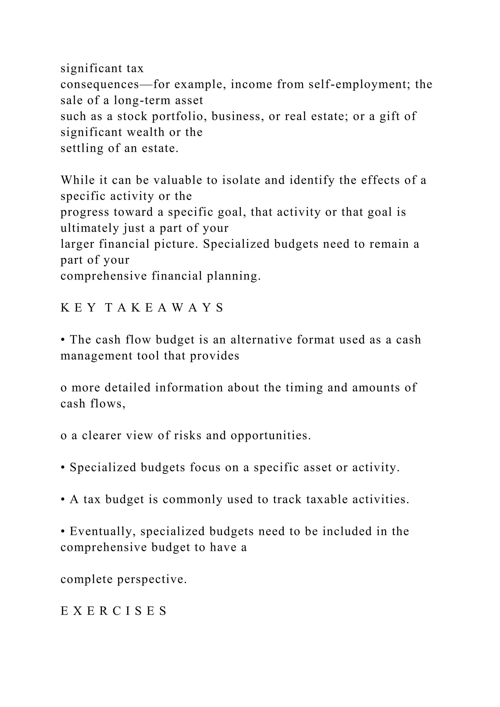 significant tax
consequences—for example, income from self-employment; the
sale of a long-term asset
such as a stock portfolio, business, or real estate; or a gift of
significant wealth or the
settling of an estate.
While it can be valuable to isolate and identify the effects of a
specific activity or the
progress toward a specific goal, that activity or that goal is
ultimately just a part of your
larger financial picture. Specialized budgets need to remain a
part of your
comprehensive financial planning.
K E Y T A K E A W A Y S
• The cash flow budget is an alternative format used as a cash
management tool that provides
o more detailed information about the timing and amounts of
cash flows,
o a clearer view of risks and opportunities.
• Specialized budgets focus on a specific asset or activity.
• A tax budget is commonly used to track taxable activities.
• Eventually, specialized budgets need to be included in the
comprehensive budget to have a
complete perspective.
E X E R C I S E S
 