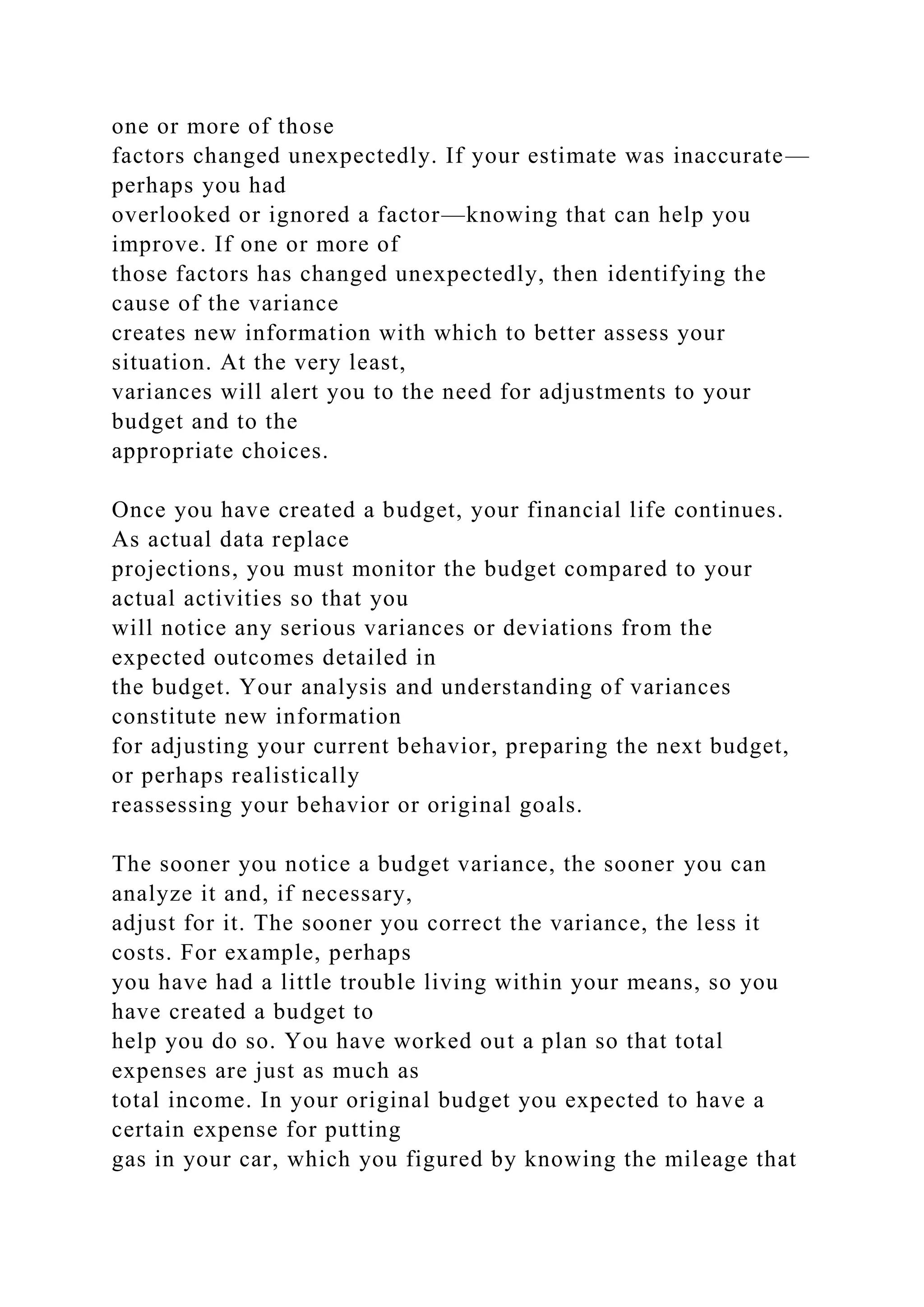 one or more of those
factors changed unexpectedly. If your estimate was inaccurate—
perhaps you had
overlooked or ignored a factor—knowing that can help you
improve. If one or more of
those factors has changed unexpectedly, then identifying the
cause of the variance
creates new information with which to better assess your
situation. At the very least,
variances will alert you to the need for adjustments to your
budget and to the
appropriate choices.
Once you have created a budget, your financial life continues.
As actual data replace
projections, you must monitor the budget compared to your
actual activities so that you
will notice any serious variances or deviations from the
expected outcomes detailed in
the budget. Your analysis and understanding of variances
constitute new information
for adjusting your current behavior, preparing the next budget,
or perhaps realistically
reassessing your behavior or original goals.
The sooner you notice a budget variance, the sooner you can
analyze it and, if necessary,
adjust for it. The sooner you correct the variance, the less it
costs. For example, perhaps
you have had a little trouble living within your means, so you
have created a budget to
help you do so. You have worked out a plan so that total
expenses are just as much as
total income. In your original budget you expected to have a
certain expense for putting
gas in your car, which you figured by knowing the mileage that
 