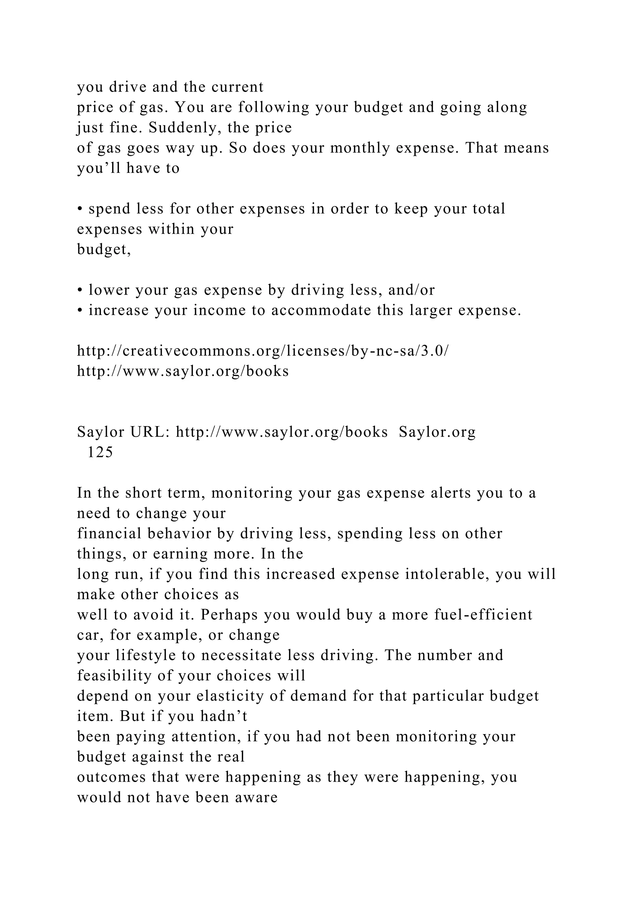 you drive and the current
price of gas. You are following your budget and going along
just fine. Suddenly, the price
of gas goes way up. So does your monthly expense. That means
you’ll have to
• spend less for other expenses in order to keep your total
expenses within your
budget,
• lower your gas expense by driving less, and/or
• increase your income to accommodate this larger expense.
http://creativecommons.org/licenses/by-nc-sa/3.0/
http://www.saylor.org/books
Saylor URL: http://www.saylor.org/books Saylor.org
125
In the short term, monitoring your gas expense alerts you to a
need to change your
financial behavior by driving less, spending less on other
things, or earning more. In the
long run, if you find this increased expense intolerable, you will
make other choices as
well to avoid it. Perhaps you would buy a more fuel-efficient
car, for example, or change
your lifestyle to necessitate less driving. The number and
feasibility of your choices will
depend on your elasticity of demand for that particular budget
item. But if you hadn’t
been paying attention, if you had not been monitoring your
budget against the real
outcomes that were happening as they were happening, you
would not have been aware
 