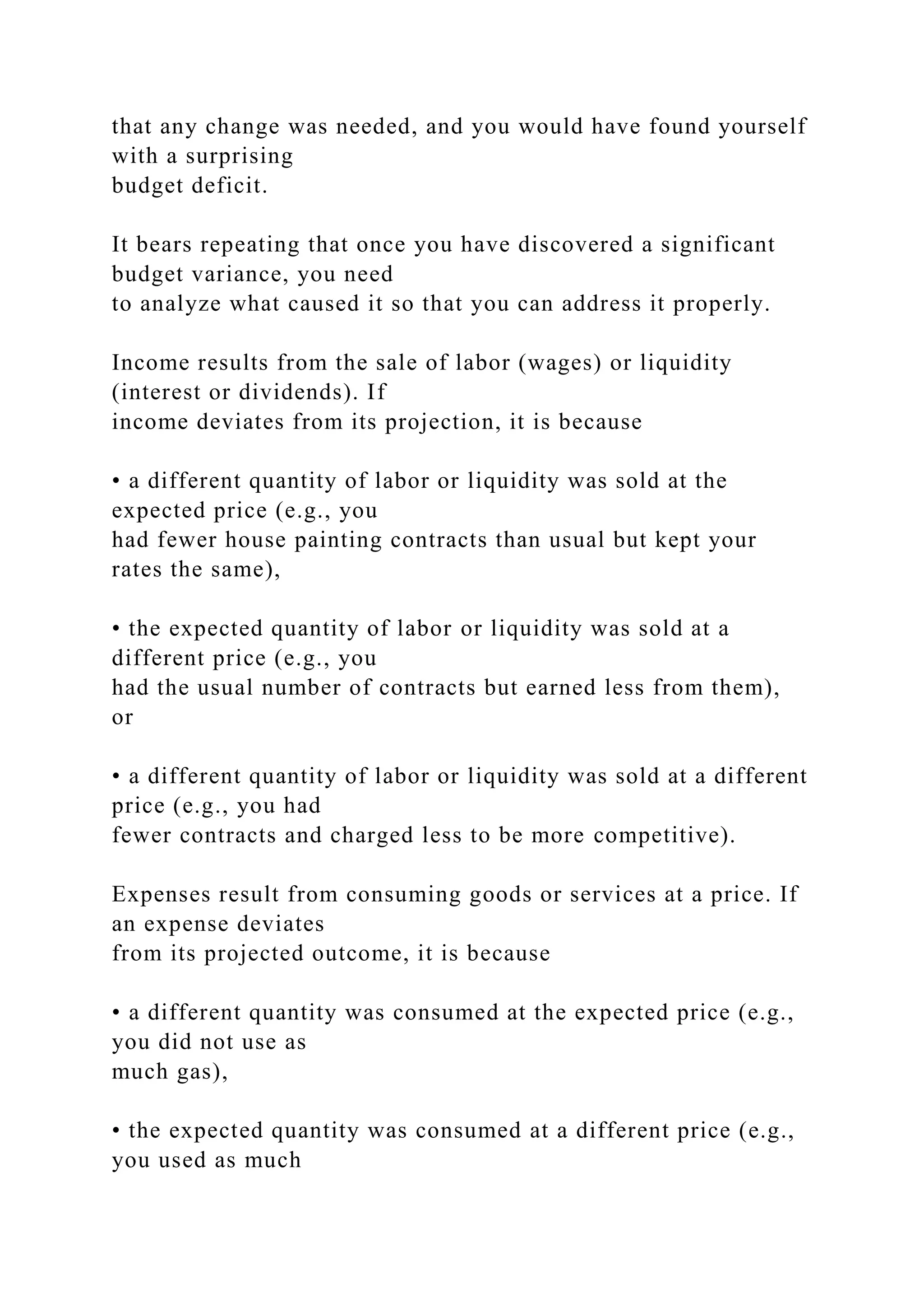 that any change was needed, and you would have found yourself
with a surprising
budget deficit.
It bears repeating that once you have discovered a significant
budget variance, you need
to analyze what caused it so that you can address it properly.
Income results from the sale of labor (wages) or liquidity
(interest or dividends). If
income deviates from its projection, it is because
• a different quantity of labor or liquidity was sold at the
expected price (e.g., you
had fewer house painting contracts than usual but kept your
rates the same),
• the expected quantity of labor or liquidity was sold at a
different price (e.g., you
had the usual number of contracts but earned less from them),
or
• a different quantity of labor or liquidity was sold at a different
price (e.g., you had
fewer contracts and charged less to be more competitive).
Expenses result from consuming goods or services at a price. If
an expense deviates
from its projected outcome, it is because
• a different quantity was consumed at the expected price (e.g.,
you did not use as
much gas),
• the expected quantity was consumed at a different price (e.g.,
you used as much
 