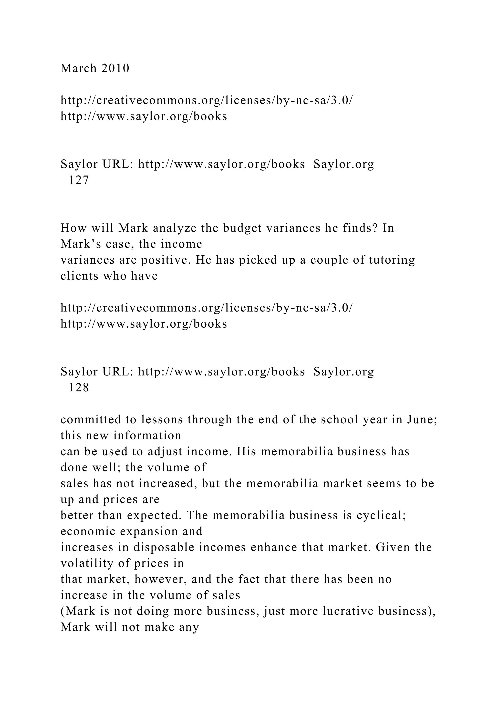 March 2010
http://creativecommons.org/licenses/by-nc-sa/3.0/
http://www.saylor.org/books
Saylor URL: http://www.saylor.org/books Saylor.org
127
How will Mark analyze the budget variances he finds? In
Mark’s case, the income
variances are positive. He has picked up a couple of tutoring
clients who have
http://creativecommons.org/licenses/by-nc-sa/3.0/
http://www.saylor.org/books
Saylor URL: http://www.saylor.org/books Saylor.org
128
committed to lessons through the end of the school year in June;
this new information
can be used to adjust income. His memorabilia business has
done well; the volume of
sales has not increased, but the memorabilia market seems to be
up and prices are
better than expected. The memorabilia business is cyclical;
economic expansion and
increases in disposable incomes enhance that market. Given the
volatility of prices in
that market, however, and the fact that there has been no
increase in the volume of sales
(Mark is not doing more business, just more lucrative business),
Mark will not make any
 