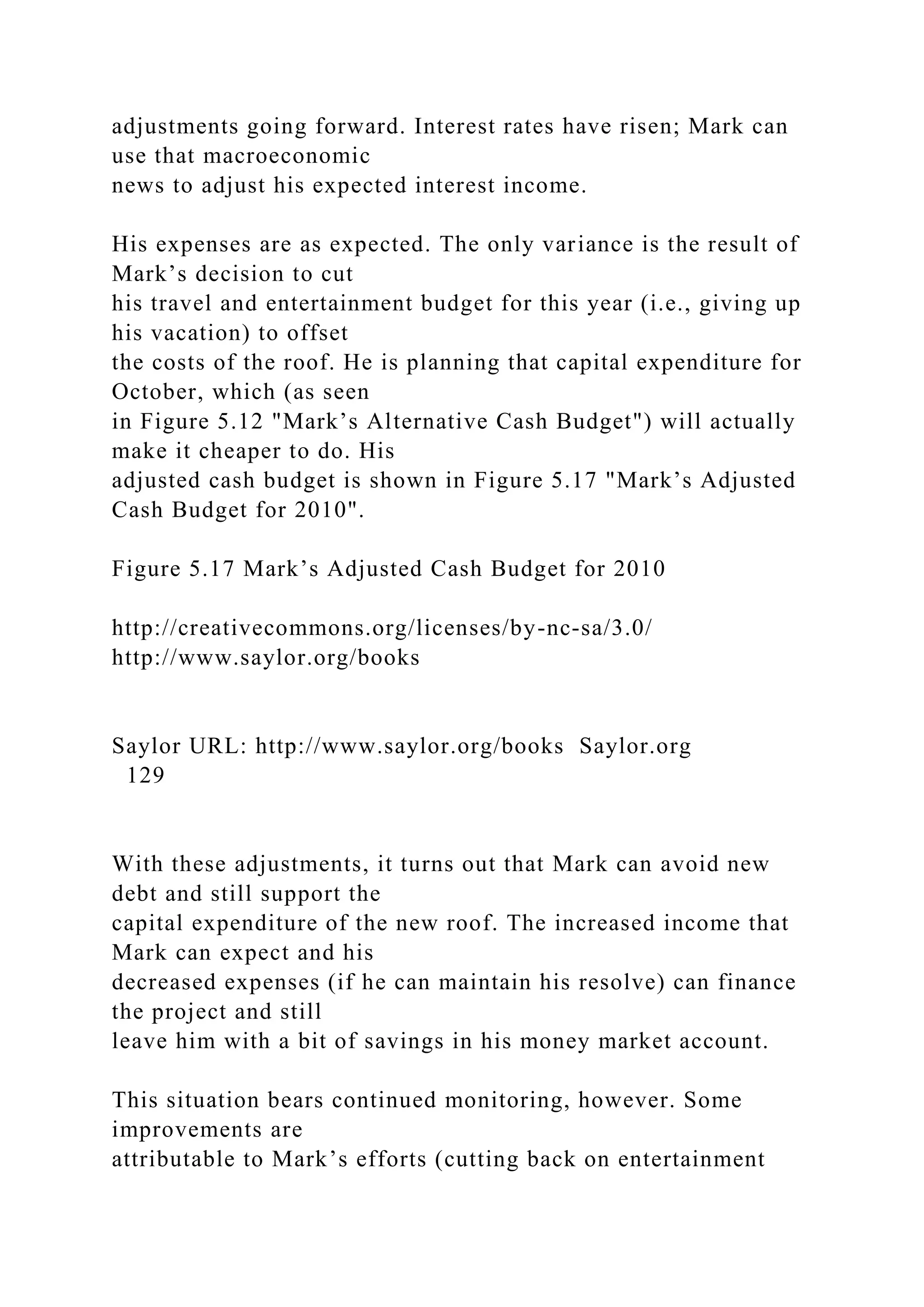adjustments going forward. Interest rates have risen; Mark can
use that macroeconomic
news to adjust his expected interest income.
His expenses are as expected. The only variance is the result of
Mark’s decision to cut
his travel and entertainment budget for this year (i.e., giving up
his vacation) to offset
the costs of the roof. He is planning that capital expenditure for
October, which (as seen
in Figure 5.12 "Mark’s Alternative Cash Budget") will actually
make it cheaper to do. His
adjusted cash budget is shown in Figure 5.17 "Mark’s Adjusted
Cash Budget for 2010".
Figure 5.17 Mark’s Adjusted Cash Budget for 2010
http://creativecommons.org/licenses/by-nc-sa/3.0/
http://www.saylor.org/books
Saylor URL: http://www.saylor.org/books Saylor.org
129
With these adjustments, it turns out that Mark can avoid new
debt and still support the
capital expenditure of the new roof. The increased income that
Mark can expect and his
decreased expenses (if he can maintain his resolve) can finance
the project and still
leave him with a bit of savings in his money market account.
This situation bears continued monitoring, however. Some
improvements are
attributable to Mark’s efforts (cutting back on entertainment
 