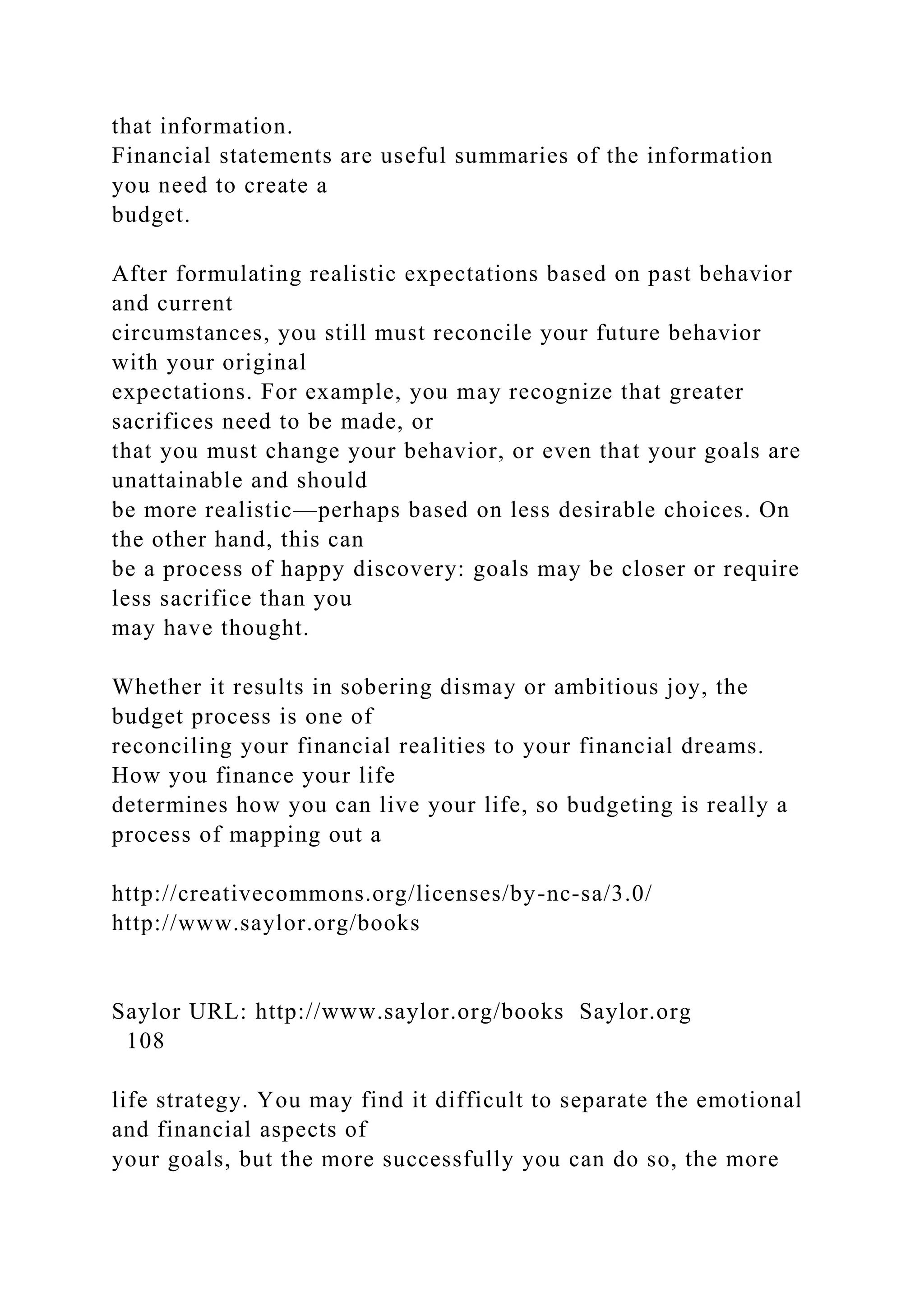that information.
Financial statements are useful summaries of the information
you need to create a
budget.
After formulating realistic expectations based on past behavior
and current
circumstances, you still must reconcile your future behavior
with your original
expectations. For example, you may recognize that greater
sacrifices need to be made, or
that you must change your behavior, or even that your goals are
unattainable and should
be more realistic—perhaps based on less desirable choices. On
the other hand, this can
be a process of happy discovery: goals may be closer or require
less sacrifice than you
may have thought.
Whether it results in sobering dismay or ambitious joy, the
budget process is one of
reconciling your financial realities to your financial dreams.
How you finance your life
determines how you can live your life, so budgeting is really a
process of mapping out a
http://creativecommons.org/licenses/by-nc-sa/3.0/
http://www.saylor.org/books
Saylor URL: http://www.saylor.org/books Saylor.org
108
life strategy. You may find it difficult to separate the emotional
and financial aspects of
your goals, but the more successfully you can do so, the more
 