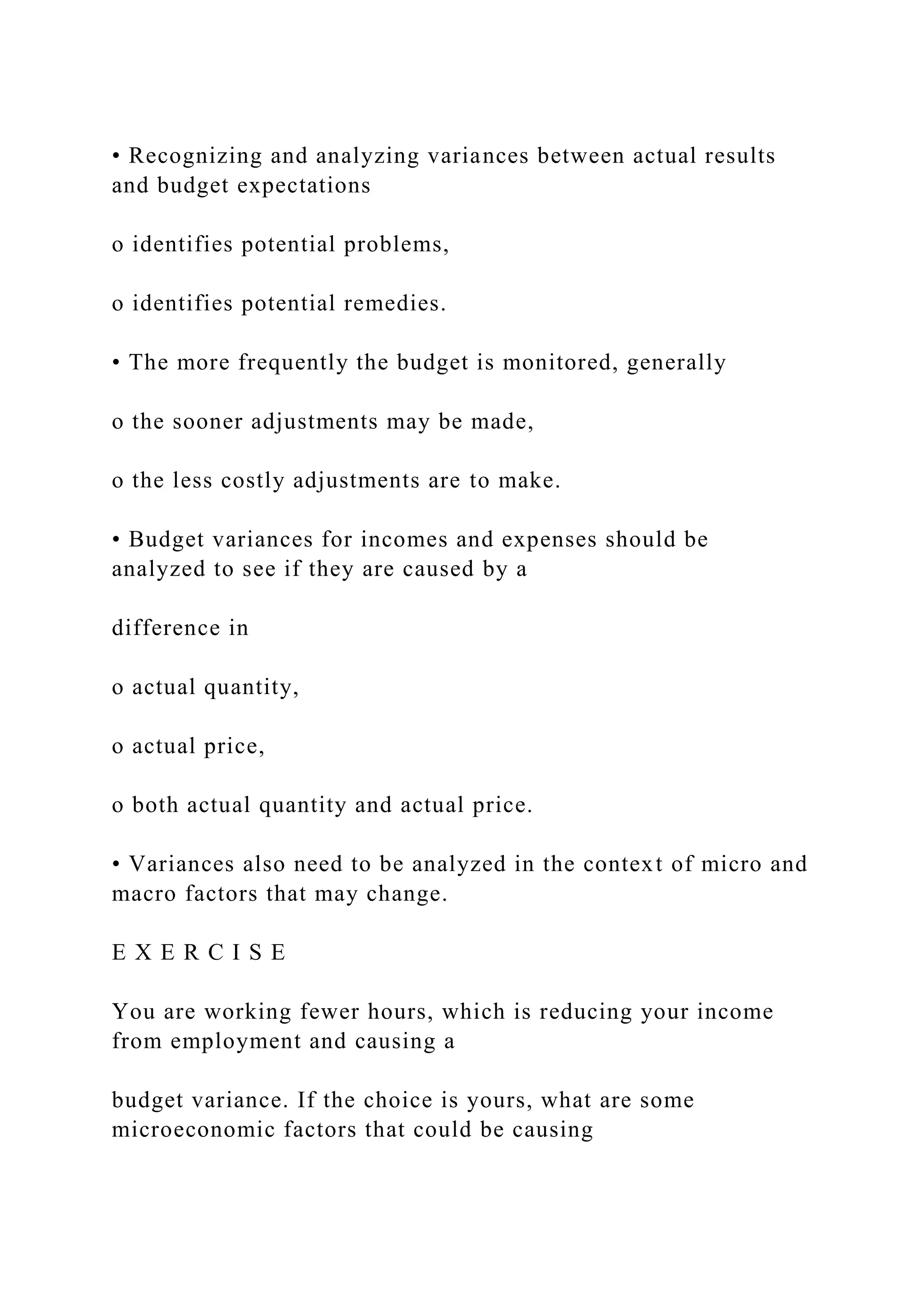 • Recognizing and analyzing variances between actual results
and budget expectations
o identifies potential problems,
o identifies potential remedies.
• The more frequently the budget is monitored, generally
o the sooner adjustments may be made,
o the less costly adjustments are to make.
• Budget variances for incomes and expenses should be
analyzed to see if they are caused by a
difference in
o actual quantity,
o actual price,
o both actual quantity and actual price.
• Variances also need to be analyzed in the context of micro and
macro factors that may change.
E X E R C I S E
You are working fewer hours, which is reducing your income
from employment and causing a
budget variance. If the choice is yours, what are some
microeconomic factors that could be causing
 