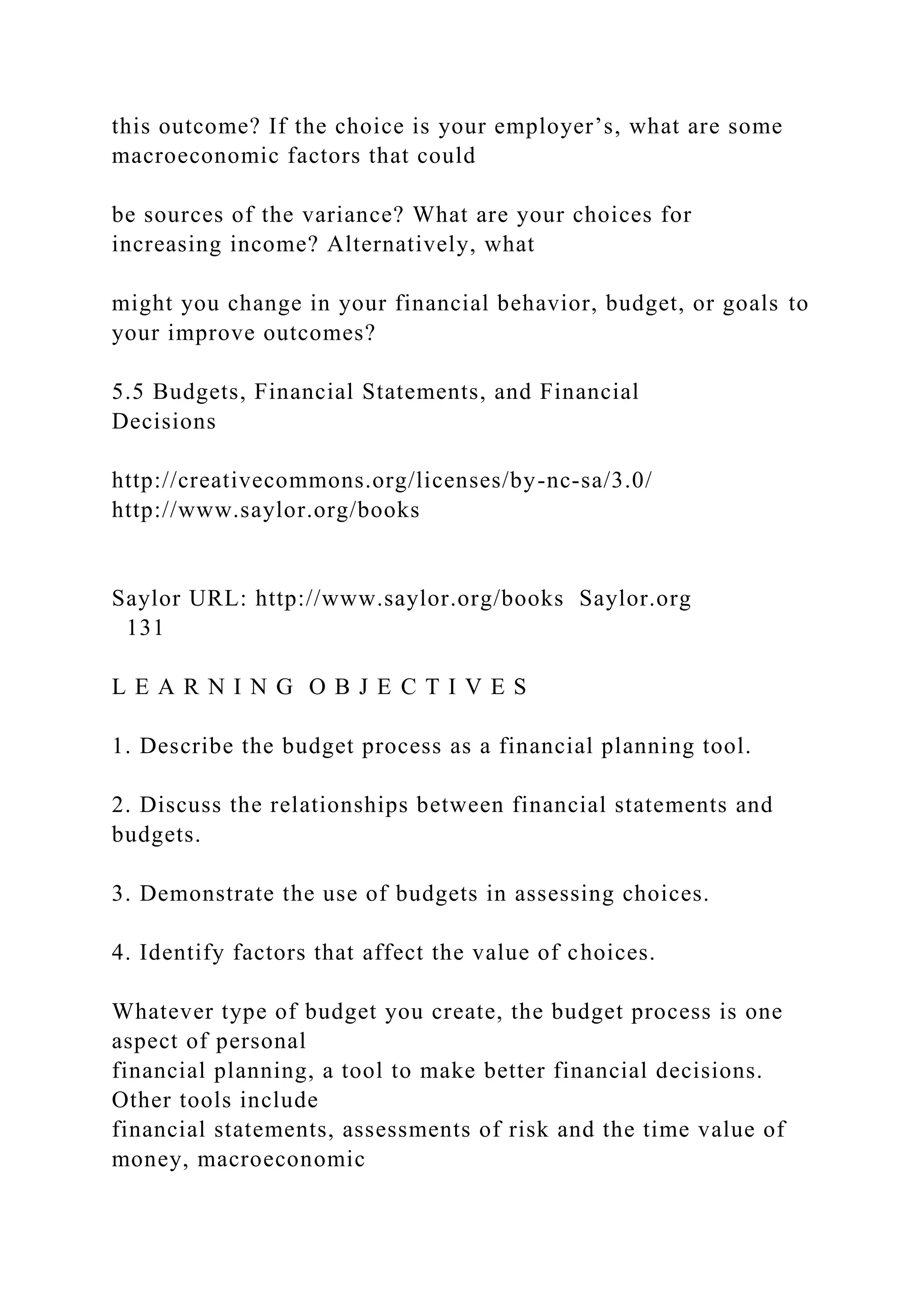 this outcome? If the choice is your employer’s, what are some
macroeconomic factors that could
be sources of the variance? What are your choices for
increasing income? Alternatively, what
might you change in your financial behavior, budget, or goals to
your improve outcomes?
5.5 Budgets, Financial Statements, and Financial
Decisions
http://creativecommons.org/licenses/by-nc-sa/3.0/
http://www.saylor.org/books
Saylor URL: http://www.saylor.org/books Saylor.org
131
L E A R N I N G O B J E C T I V E S
1. Describe the budget process as a financial planning tool.
2. Discuss the relationships between financial statements and
budgets.
3. Demonstrate the use of budgets in assessing choices.
4. Identify factors that affect the value of choices.
Whatever type of budget you create, the budget process is one
aspect of personal
financial planning, a tool to make better financial decisions.
Other tools include
financial statements, assessments of risk and the time value of
money, macroeconomic
 